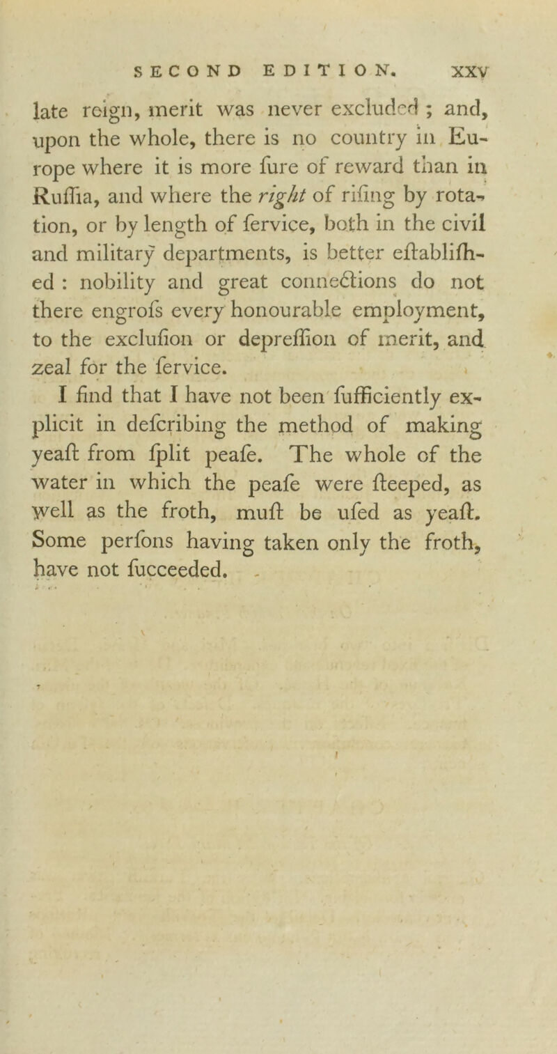 late reign, merit was never excluded ; and, upon the whole, there is no country in Eu- rope where it is more fure of reward than in Ruflia, and where the right of riling by rota^ tion, or by length of fervice, both in the civil and military departments, is better eifablifh- ed : nobility and great connexions do not there engrofs every honourable employment, to the exclufion or depreffion of merit, and zeal for the fervice. I find that I have not been fufficiently ex- plicit in defcribing the method of making yeah: from fplit peafe. The whole of the water in which the peafe were fleeped, as Well as the froth, muh: be ufed as yeah:. Some perfons having taken only the froth, have not fucceeded. „