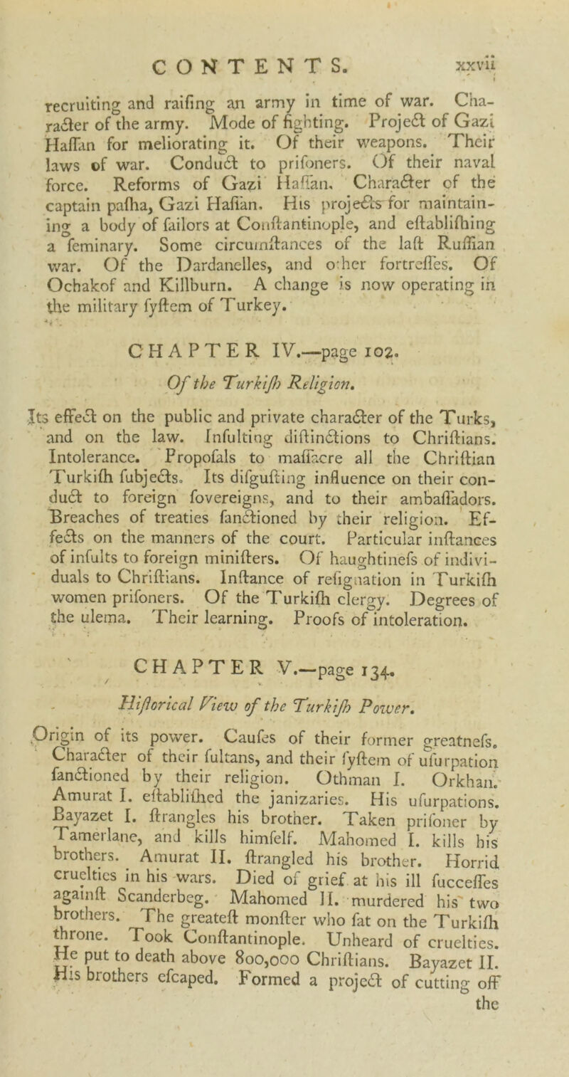 CONTENTS. xxvii * / , I recruiting and raifing an army in time of war. Cha- racter of the army. Mode of fighting. ProjeCt of Gazi Haflan for meliorating it. Of their weapons. Their laws of war. ConduCl to prifoners. Of their naval force. Reforms of Gazi Haffan, Charafiter of the captain pallia, Gazi Haflan, His projeCts for maintain- ing a body of failors at Couftantinople, and eftablifhing a feminary. Some circumftances of the laft Ruffian war. Of the Dardanelles, and offier fortreffes. Of Ochakof and Killburn. A change is now operating in the military fyftcm of Turkey. CHAPTER IV.—page 102. Of the Turkif) Religion. Its effect on the public and private character of the Turks, and on the law. Infulting diltinCtions to Chriftians. Intolerance. Propofals to maffacre all the Chriltian Turkilh fubjeCts. Its difgufting influence on their con- duCt to foreign fovereigns, and to their ambafladors. Breaches of treaties fanCtioned by their religion. Ef- fects on the manners of the court. Particular inftances of infults to foreign minilters. Of haughtinefs of indivi- duals to Chriftians. lnftance of refignation in Turkilh women prifoners. Of the Turkilh clergy. Degrees of the ulema. Their learning. Proofs ofmtoleration. CHAPTER V-—page 134. ' V. Hijlorical View of the Turkijh Power. Origin of its power. Caufes of their former greatnefs. ChaiaCter of their fultans, and their lyftem ot uiurpation fanaioned by their religion. Othman I. Orkhan. Amurat I. eftabhiiicd the janizaries. His ufurpations. Bayazet I. ft tangles his brother. Taken prifoner by Tamerlane, and kills himfelf. Mahomed I. kills his brothers. Amurat II. ftrangled his brother. Horrid cruelties in his wars. Died of grief at his ill fucceffes again ft Scanderbeg. Mahomed II. murdered his two brothers. The greateft monfter who fat on the Turkilh throne. Took Couftantinople. Unheard of cruelties. He put to death above 800,000 Chriftians. Bayazet II. H:s brothers cfcaped. Formed a projcCl of cutting off the