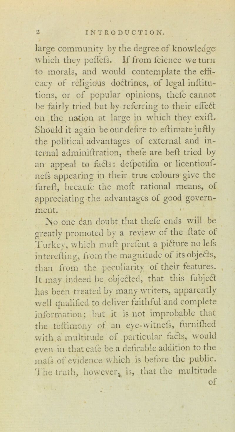 large community by the degree of knowledge which they poffels. If from fcience we turn to morals, and would contemplate the effi- cacy of religions dodtrines, of legal inftitu- tions, or of popular opinions, thele cannot be fairly tried but by referring to their effedt on the nation at large in which they exift- Should it again be our defire to eftimate jufbly the political advantages of external and in- ternal adminiftration, thefe are beft tried by an appeal to fadls: defpotifm or licentiouf- nels appearing in their true colours give the fiureft, becaufe the moft rational means, of appreciating the advantages of good govern- ment. No one can doubt that thefe ends will be greatly promoted by a review of the {late of Turkey, which muff prefent a picture no lefs interefting, from the magnitude of itsobjedls, than from the peculiarity ol their features. It may indeed be objected, that this fubjedt has been treated by many writers, apparently well qualified to deliver faithful and complete information; but it is not improbable that the teftimoily of an eye-witnefs, furniihecl with a multitude of particular fadls, would even in that cafe be a defirable addition to the nials of evidence which is before the public. The truth, however^ is, that the multitude of