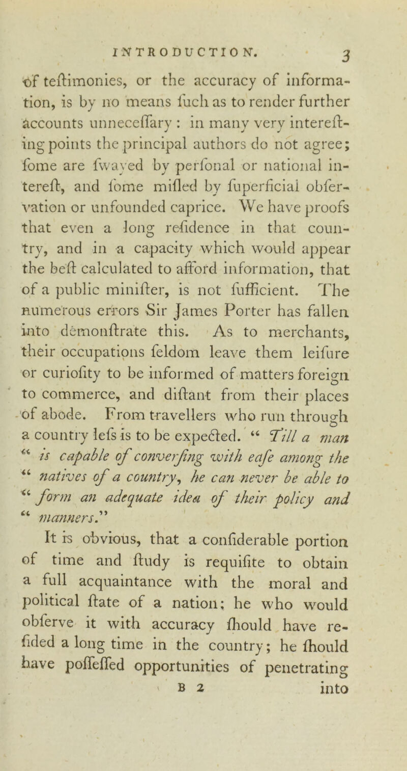 of teftimonies, or the accuracy of informa- tion, is by no means fiicli as to render further accounts unneceffary : in many very intereft- ing points the principal authors do not agree; fome are fwayed by perfonal or national in- tereft, and fome milled by fuperficiai obfer- vation or unfounded caprice. We have proofs that even a long refidence in that coun- try, and in a capacity which would appear the bed: calculated to afford information, that of a public minifter, is not fufficient. The numerous errors Sir James Porter has fallen into demonftrate this. As to merchants, their occupations feldom leave them leifure or curiofity to be informed of matters foreign to commerce, and diftant from their places of abode. From travellers who run through O a country lefs is to be expeded. “ fill a man “ is capable of converfng with eafe among the “ natives of a country, he can never be able to 44 form an adequate idesi of their policy and 44 manners” It is obvious, that a confiderable portion of time and Fudy is requilite to obtain a full acquaintance with the moral ancl political Fate of a nation; he who would obferve it with accuracy fhould have re- dded a long time in the country; he fhould have poffeffed opportunities of penetrating ' b 2 into