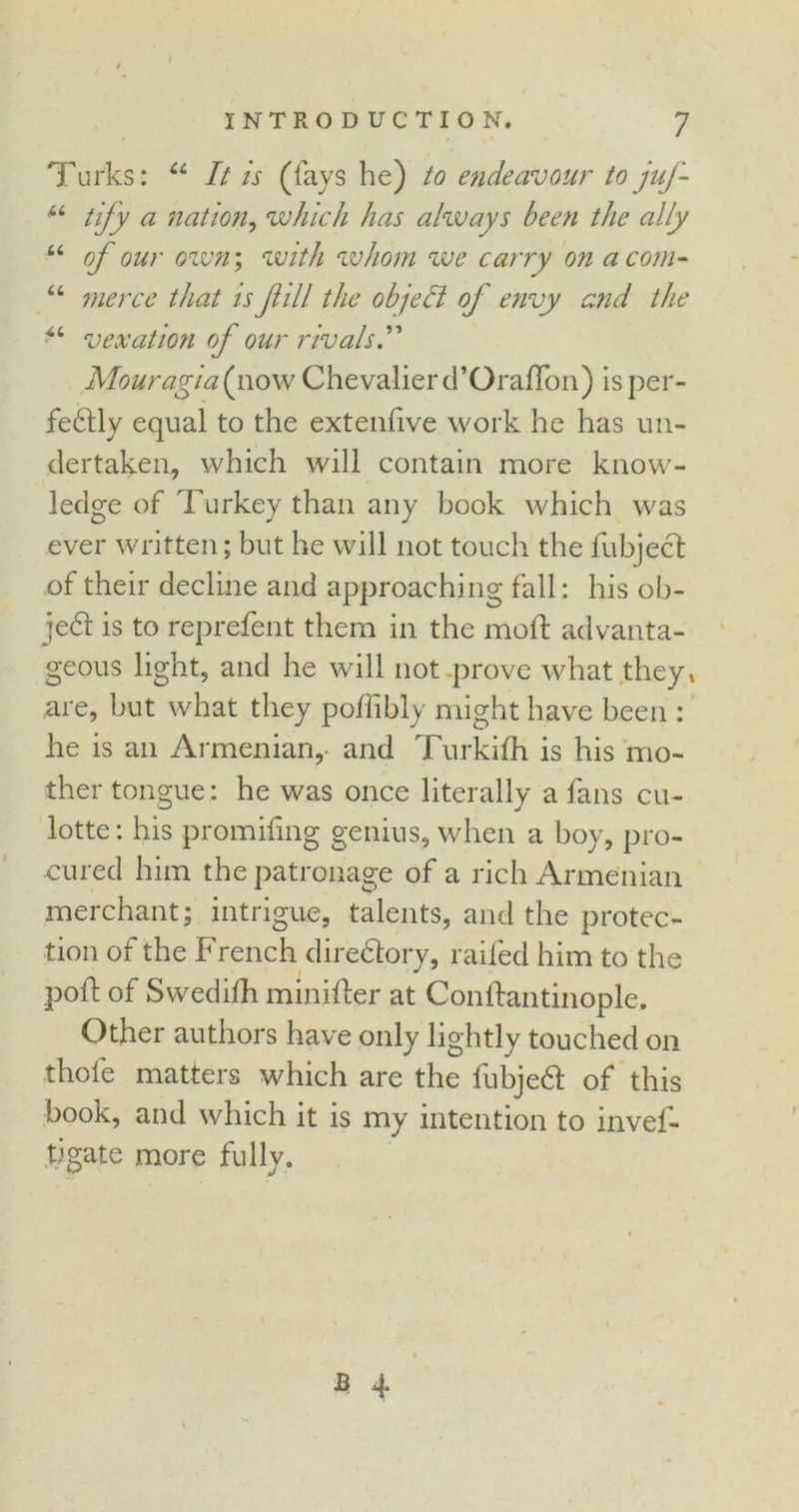 Turks: u It is (lays he) to endeavour to juj- “ tify a nation, which has always been the ally “ of our own; with whom we carry on a com- “ merce that is fill the objeft of envy aid the “ vexation of our rivals Mouragia(\\owChevalier d’Oraflon) is per- fectly equal to the extenlive work he has un- dertaken, which will contain more know- ledge of Turkey than any book which was ever written; but he will not touch the fubject of their decline and approaching fall: his ob- je6t is to reprefent them in the mod: advanta- geous light, and he will not .prove what they, are, but what they poffibly might have been : he is an Armenian,- and Turkifh is his mo- ther tongue : he was once literally a fans cu- lotte: his promidng genius, when a boy, pro- cured him the patronage of a rich Armenian merchant; intrigue, talents, and the protec- tion of the French directory, railed him to the pod of Swedilh minider at Condantinople. Other authors have only lightly touched on ■thofe matters which are the fubjeft of this book, and which it is my intention to invel- tlgate more fully. b 4