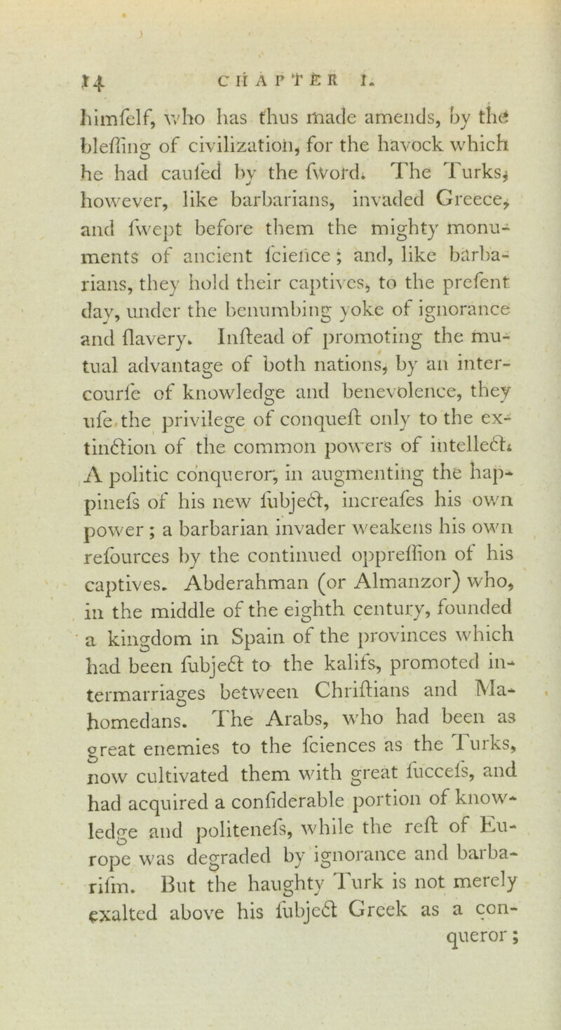 ) CHAPTER I. himfelf, who has thus made amends, by the* blefiimr of civilization, for the havock which he had can led by the fvVol'd. The 1 urks* J however, like barbarians, invaded Greece, and fwept before them the mighty monu- ments of ancient lcience; and, like barba- rians, they hold their captives, to the prefent day, under the benumbing yoke of ignorance and llavery* Inftead of promoting the mu- tual advantage of both nations, by an inter- courfe of knowledge and benevolence, they ufe. the privilege of conqueft only to the ex- tindfion of the common powers of intelledh A politic conqueror, in augmenting the hap* pinefs of his new fubjecf, increafes his own power ; a barbarian invader weakens his own refources by the continued oppreffion of his captives. Abderahman (or Almanzor) who, in the middle of the eighth century, founded a kingdom in Spain of the provinces which had been fubjedt to the kalifs, promoted in* termarriages between Chriftians and A la— homedans. The Arabs, who had been as great enemies to the fciences as the luiks, now cultivated them with great luccels, and had acquired a confiderable portion of know* ledge and politenefs, while the reft of Eu- rope was degraded by ignorance and baiba* rifm. But the haughty Turk is not merely exalted above his fubjedt Greek as a con- queror