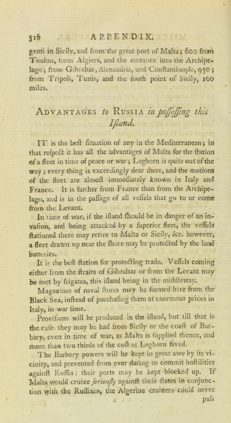 genti in Sicilv, and from the great port of Malta; 600 from Toulon, from Algiers, and the entrance into the Archipe- lago; from Gibraltar, Alexandria, and Conftantinople, 950 ; from Tripoli, Tunis, and the fouth point of Sicily, 160 miles. Advantages to Russia inpojfejpng this Iflatld. IT is the bed fituation of any in the Mediterranean; in that refpedl it has all the advantages of Malta for the ftation of a fleet in time of peace or war; Leghorn is quite out of the way ; every thing is exceedingly dear there, and the motions of the fleet are almoft immediately known in Italy and France. It is farther from France than from the Archipe- lago, and is in the paffage of all veflels that go to or come from the Levant. In time of war, if the ifland fliould be in danger of an in- vafion, and being attacked by a fuperior fleet, the veflels ftationed there may retire to Malta or Sicily, &c. however, a fleet drawn up near the fliore may be protected by the land batteries. It is the bed dation for protecting trade. Veflels coming either from the ftraits of Gibraltar or from the Levant may be met by frigates, this ifland being in the middleway. Magazines of naval flores may be formed here from the Black Sea, inftead of purchafmg them at enormous prices in Italy, in war time. Provilions will be produced in the ifland, but till that is the cafe they may be had from Sicily or the coaft of Bar- bary, even in time of war, as Malta is fupplied thence, and more than two thirds of the cod at Leghorn faved. The Barbary powers will be kept in great awe by its vi- cinity, and prevented from ever daring to commit hodilities againft Ruflia : their ports may be kept blocked up. If Malta would cruize fcrioujly againd thefe dates in conjunc- tion with the Ruffians, the Algerine cruisers could never