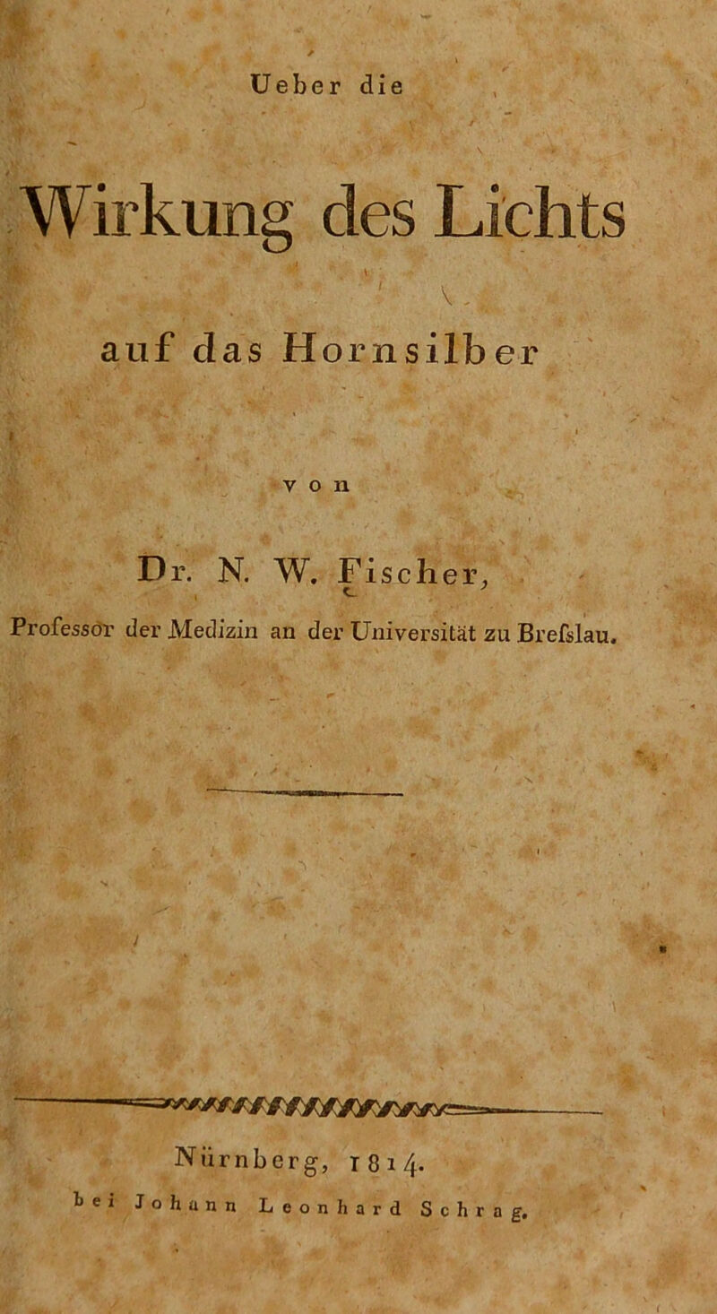 Ueber die $ Wirkung des Lichts «- * • m ■ f . \ ■ ' V .. auf das Hornsilber von Dr. N. W. Fischer, c. 7 Professor der Medizin an der Universität zu Brefslau, Nürnberg, 1814.