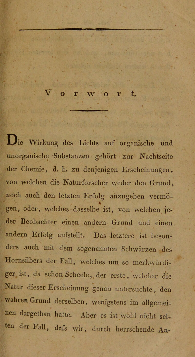 Die Wirkung des Lichts auf organische und unorganische Substanzen gehört zur Nachtseite der Chemie, d. h. zu denjenigen Erscheinungen, von welchen die Naturforscher weder den Grund, noch auch den letzten Erfolg anzugeben verrnö- gen, oder, welches dasselbe ist, von welchen je- der Beobachter einen andern Grund und einen andern Erfolg aufstellt. Das letztere ist beson- ders auch mit dem sogenannten Schwärzen des Hornsilbers der Fall, welches um so merkwürdi- ge^ ist, da schon Scheele,( der erste, welcher die Natur dieser Erscheinung genau untersuchte, den wahren Grund derselben, wenigstens im allgemei- nen dargethan hatte. Aber es ist wohl nicht sel- ten der Fall, dafs wir, durch herrschende An-
