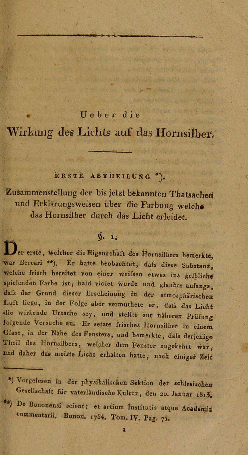 « Ueber die Wirkling des Lichts auf das Hornsilber; ERSTE ABTHEILUNG Zusammenstellung der bis jetzt bekannten Thatsacheri und Erklärungsweisen* über die Färbung welch# das Hornsilber durch das Licht erleidet. $• n Der erste, welcher die Eigenschaft des Hornsilbers bemerkte, war Beccari **). Er hatte beobachtet, dafs diese Substanz, welche frisch bereitet von einer weifsen etwas ins gelbliche spielenden Farbe ist, bald violet wurde und glaubte anfangs, dafs der Grund dieser Erscheinung in der atmosphärischen Luft liege, in der Folge aber vcrmuthete er, dafs das Licht die wirkende Ursache sey, und stellte zur näheren Prüfung folgende Versuche an. Er setzte frisches Hornsilber in einem Glase, in der Nähe des Fensters, und bemerkte, dafs derjenige Theil des Hornsilbers, welcher dem Fenster zugekehrt war, und daher das meiste Licht erhalten hatte, nach einiger Zeit *) Vorgelesen in der physikalischen Sektion der schlesischen Gesellschaft für vaterländische Kultur, den 20. Januar i8i3i **) De Bononensi scient; et artium Institutis atque Acadeinia commentarii. Bonon. i754, Tom. IV. Pag. 74.