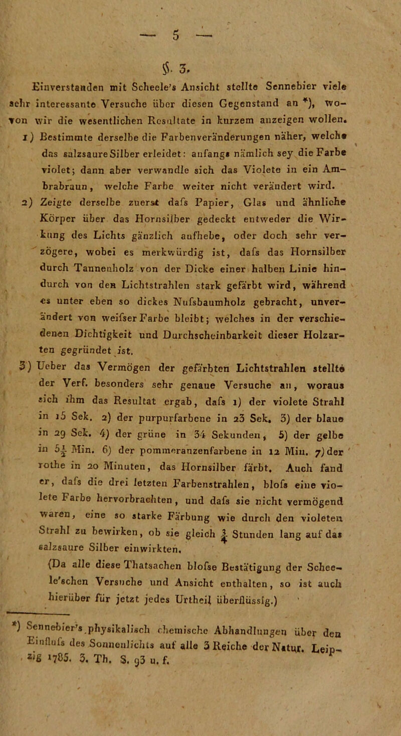 $• 3. Einverstanden mit Schecle’s Ansicht stellte Sennebier viele sehr interessante Versuche über diesen Gegenstand an *), wo- von wir die wesentlichen Resultate in kurzem anzeigen wollen. 1) Bestimmte derselbe die Farben Veränderungen näher, welch« das salzsaureSilber erleidet: anfangs nämlich sey dieFarbe violet; dann aber verwandle sich das Violete in ein Am- brabraun , welche Farbe weiter nicht verändert wird. 2) Zeigte derselbe zuerst dafs Papier, Glas und ähnliche Körper über das Hornsilber gedeckt entweder die Wir- kung des Lichts gänzlich aufhebe, oder doch sehr ver- zögere, wobei es merkwürdig ist, dafs das Hornsilber durch Tanneuholz von der Dicke einer halben Linie hin- durch von den Lichtstrahlen stark gefärbt wird, während cs unter eben so dickes Nufsbaumholz gebracht, unver- ändert von weifserFarbe bleibt; welches in der verschie- denen Dichtigkeit und Durchscheinbarkeit dieser Holzar- ten gegründet ist. 3) Ueber das Vermögen der gefärbten Lichtstrahlen stellt# der Verf. besonders sehr genaue Versuche an, woraus sich ihm das Resultat ergab, dafs 1) der violete Strahl in i5 Sek. 2) der purpurfarbene in 23 Sek. 3) der blaue in 29 Sek. 4) der grüne in 34 Sekunden, 5) der gelbe in 5i Min. 6) der pommeranzenfarbene in 12 Min. 7) der rothe in 20 Minuten, das Hornsilber färbt. Auch fand er, dafs die drei letzten Farbenstrahlen, blofs eine vio- lete Farbe hervorbrachten, und dafs sie nicht vermögend waren, eine so starke Färbung wie durch den violeten Strahl zu bewirken, ob sie gleich Stunden lang auf das salzsaure Silber einwirkten. ;Da alle diese Thatsachen blofse Bestätigung der Schee- le sehen Versuche und Ansicht enthalten, so ist auch hierüber für jetzt jedes Urtheil überflüssig.) *) Scnnebier's physikalisch chemische Abhandlungen über den Emflufs des .Sonnenlichts auf alle 3 Reiche der Natur. Leip- Zi6 >785. 3. Th. S. 93 u. f.