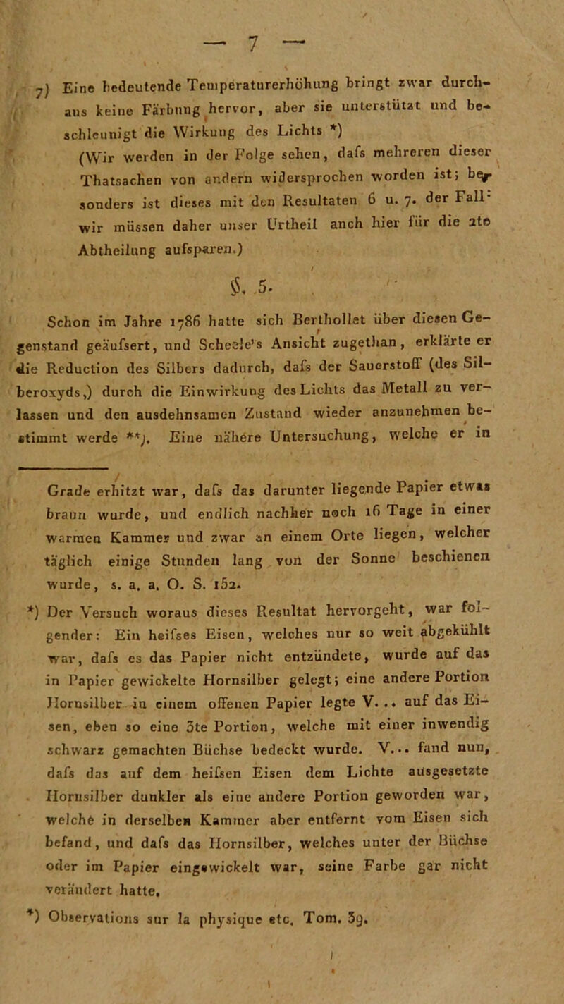 Eine bedeutende Temperaturerhöhung bringt zwar durch- aus keine Färbung hervor, aber sie unterstützt und be- schleunigt die Wirkung des Lichts * *) (Wir werden in der Folge sehen, dafs mehreren dieser Thatsachen von andern widersprochen worden ist; be^- sonders ist dieses mit den Resultaten 6 u. 7. der Fall- wir müssen daher unser Urtheil anch hier für die 2te Abtheilung aufsparen.) / ; .5- Schon im Jahre 1786 hatte sich Berthollet über diesen Ge- genstand geä'ufsert, und Scheele’s Ansicht zugetlian, erklärteer die Reduction des Silbers dadurch, dafs der Sauerstoff (des Sil- beroxyds,) durch die Einwirkung des Lichts das Metall zu ver- lassen und den ausdehnsamen Zustand wieder anzunehmen be- t stimmt werde **), Eine nähere Untersuchung, welche er in Grade erhitzt war, dafs das darunter liegende Papier etwas braun wurde, und endlich nachher noch if> Tage in einer warmen Kammer und zwar an einem Orte liegen, welcher täglich einige Stunden lang von der Sonne beschienen wurde, s. a. a. O. S. IÖ2. *) Der Versuch woraus dieses Resultat hervorgeht, war fol- gender: Ein heifses Eisen, welches nur so weit abgekühlt war, dafs es das Papier nicht entzündete, wurde auf das in Papier gewickelte Hornsilber gelegt; eine andere Portion Hornsilber in einem offenen Papier legte V. .. auf das Ei- sen, eben so eine 3te Portion, welche mit einer inwendig schwarz gemachten Büchse bedeckt wurde. V... fand nun, dafs das auf dem heifsen Eisen dem Lichte ausgesetzte Hornsilber dunkler als eine andere Portion geworden war, welche in derselbe« Kammer aber entfernt vom Eisen sich befand, und dafs das Hornsilber, welches unter der Büchse oder im Papier eing«wickelt war, seine Farbe gar nicht verändert hatte. *) Observations sur la physique etc, Tom. 3q. . . ' l 1