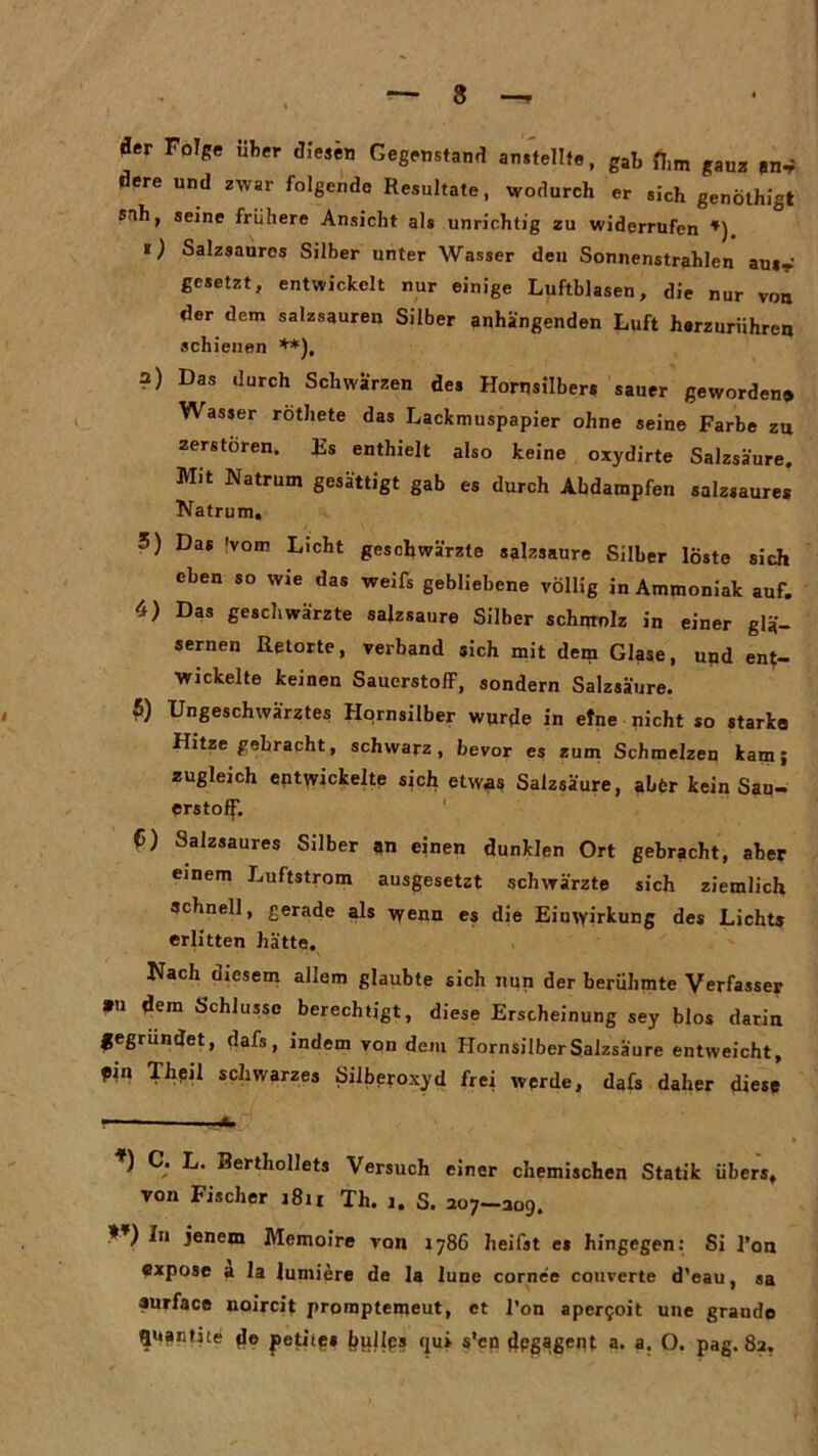 fler Folge über diesen Gegenstand an,teilte, gab fiim gauz dere und zwar folgende Resultate, wodurch er sich genölhigt Sfih, seine frühere Ansicht als unrichtig zu widerrufen *) «) Salzsauros Silber unter Wasser deu Sonnenstrahlen aui- gesetzt, entwickelt nur einige Luftblasen, die nur von der dem salzsauren Silber anhängenden Luft herzurühren schienen **), ?) Das durch Schwarzen des Horqsilbers sauer geworden» Wasser rothete das Lackmuspapier ohne seine Farbe zu zerstören. Es enthielt also keine oxydirte Salzsäure. Mit Natrum gesättigt gab es durch Abdampfen salzsaures Natrum. 3) Das 'vom Licht geschwärzte salzsaure Silber löste sich eben so wie das weifs gebliebene völlig in Ammoniak auf. 4) Das geschwärzte salzsaure Silber schurolz in einer glä- sernen Retorte, verband sich mit dem Glase, und ent- wickelte keinen Sauerstoff, sondern Salzsäure. £) Ungeschwä'rztes Hornsilber wurde in etne nicht so starke Hitze gebracht, schwarz, bevor es zum Schmelzen kam; zugleich entwickelte sich etwgs Salzsäure, aber kein Sau- erstoff. C) Salzsaures Silber an einen dunklen Ort gebracht, aber einem Luftstrom ausgesetzt schwärzte sich ziemlich schnell, gerade als wenn es die Einwirkung des Lichts erlitten hätte. Nach diesem allem glaubte sich nun der berühmte Verfasser »u dem Schlüsse berechtigt, diese Erscheinung sey blos darin gegründet, dafs, indem von dem Hornsilber Salzsäure entweicht, pin Theil schwarzes Silbeyoxyd frei werde, dafs daher diese ) C. L. Rerthollets Versuch einer chemischen Statik übers, von Fischer i8it Th. i. S. 207-309. In jenem Memoire von 1786 heilst es hingegen: Si l’on expose a 1 a lumiere de la lune cornee couverte d’eau, sa surface noircit promptemeut, et l’on apergoit une grande Quantite d« fetitp» bullps qui s'en dpgagent a. a. O. pag. 82.