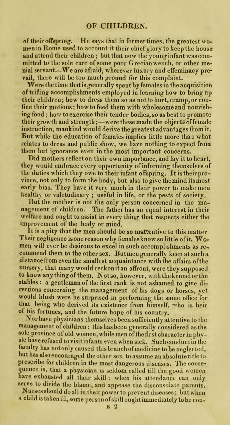 of their offspring. He says that in former times, the greatest wo- men in Rome used to account it their chief glory to keep the house and attend their children ; but that now the young infant was com- mitted to the sole care of some poor Grecian wench, or other me- nial servant.—We are afraid, wherever luxury and effeminacy pre- vail, there will be too much ground for this complaint. Were the time that is generally spent by females in the acquisition of trilling accomplishments employed in learning how to bring up their children; how to dress them so as not to hurt, cramp, or con- fine their motions; howto feed them with wholesomeand nourish- ing food; how to exercise their tender bodies, so as best to promote their growth and strength;—were these made the objects of female instruction, mankind would derive the greatest advantages from it. But while the education of females implies little more than what relates to dress and public show, we have nothing to expect from them but ignorance even in the most important concerns. Did mothers reflect on their own importance, and lay it to heart, they would embrace every opportunity of informing themselves of the duties which they owe to their infant offspring. It istheirpro- vince, not only to form the body, but also to give themind itsmost early bias. They have it very much in their power to make men healthy or valetudinary ; useful in life, or the pests of society. But the mother is not the only person concerned in the ma- nagement of children. The father has an equal interest in their welfare and ought to assist in every thing that respects either the improvement of the body or mind. It is a pity that the men should be so inattentive to this matter Their negligence is one reason why females know so little of it. Wc-- men will ever be desirous to excel in such accomplishments as re^ commend them to the other sex. But men generally keep at such a distance from even the smallest acquaintance with the affairs ofthe nursery, that many would reckon it an affront, were they supposed to know any thingof them. Notso, however, with the kennel or the stables: a gentleman of the first rank is not ashamed to give di- rections concerning the management of his dogs or horses, yet would blush were he surprised in performing the same office for that being who derived its existence from himself, -*'ho is heir of his fortunes, and the future hope of his country. Nor have physicians themselves been sufficiently attentive to the management ot children : this has been generally considered as the sole province of old women, whilemenofthefirstcharacter inphy- sic have refused to visit infants even when sick. Such conductin the faculty has notonly caused thisbranchofmedici-ne to be neglected, but has also encouraged the other sex to assume an absolute title to prescribe for children in the most dangerous diseases. The conse- quence is, that a physician is seldom called till the good women have exhausted all their skill: when his attendance can only serve to divide the blame, and appease the disconsolate parents. Nursesshould doall in their powerto prevent diseases; but when a child is taken ill, some person ofskill ought immediately to be con- B 2