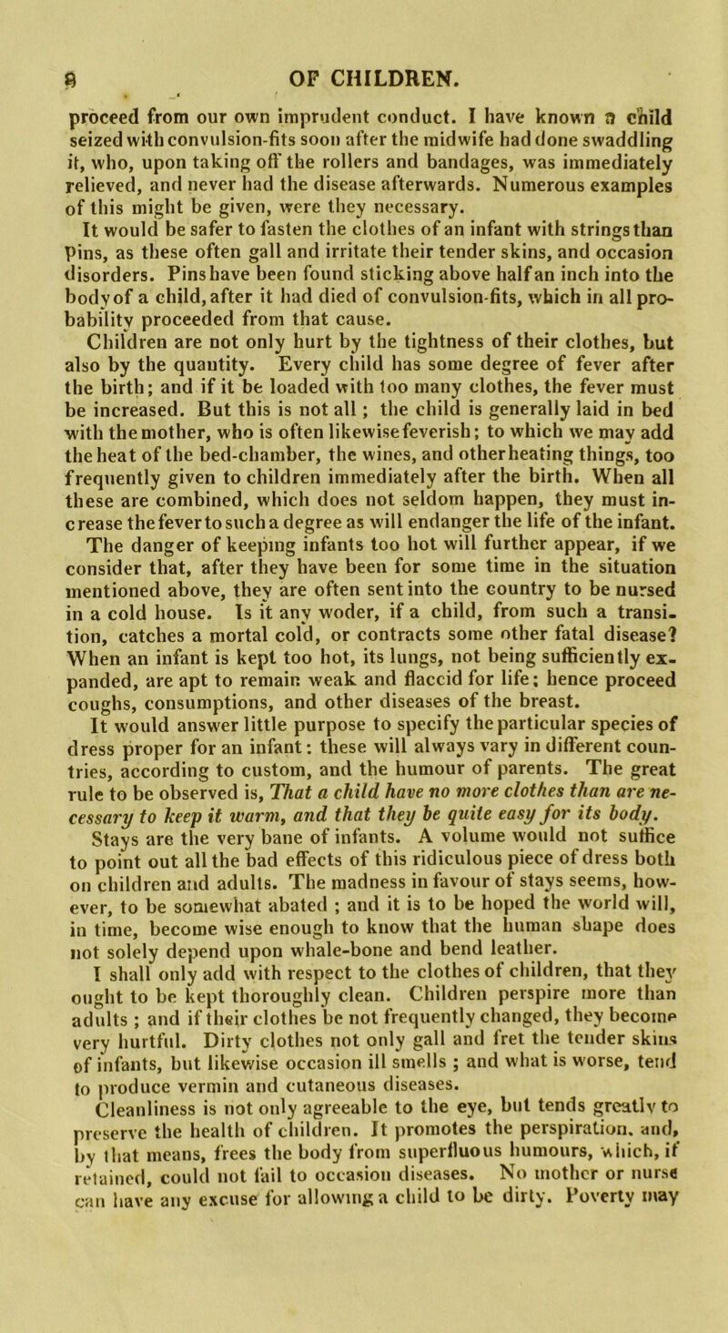 proceed from our own imprudent conduct. I have known a child seized with convulsion-fits soon after the midwife had done swaddling it, who, upon taking oft’ the rollers and bandages, was immediately relieved, and never had the disease afterwards. Numerous examples of this might be given, were they necessary. It would be safer to fasten the clothes of an infant with strings than pins, as these often gall and irritate their tender skins, and occasion disorders. Pins have been found sticking above half an inch into the body of a child, after it had died of convulsion-fits, which in all pro- bability proceeded from that cause. Children are not only hurt by the tightness of their clothes, but also by the quantity. Every child has some degree of fever after the birth; and if it be loaded with too many clothes, the fever must be increased. But this is not all; the child is generally laid in bed with the mother, who is often likewise feverish; to which we may add the heat of the bed-chamber, the wines, and other heating things, too frequently given to children immediately after the birth. When all these are combined, which does not seldom happen, they must in- crease the fever to such a degree as will endanger the life of the infant. The danger of keeping infants too hot will further appear, if we consider that, after they have been for some time in the situation mentioned above, they are often sent into the country to be nursed in a cold house. Is it any woder, if a child, from such a transi- tion, catches a mortal cold, or contracts some other fatal disease? When an infant is kept too hot, its lungs, not being sufficiently ex- panded, are apt to remain weak and flaccid for life; hence proceed coughs, consumptions, and other diseases of the breast. It would answer little purpose to specify the particular species of dress proper for an infant; these will always vary in different coun- tries, according to custom, and the humour of parents. The great rule to be observed is. That a child have no more clothes than are ne- cessary to keep it warm, and that they be quite easy for its body. Stays are the very bane of infants. A volume would not suffice to point out all the bad effects of this ridiculous piece of dress both on children and adults. The madness in favour of stays seems, how- ever, to be somewhat abated ; and it is to be hoped the world will, in time, become wise enough to know that the human shape does not solely depend upon whale-bone and bend leather. I shall only add with respect to the clothes of children, that they ought to be kept thoroughly clean. Children perspire more than adults ; and if their clothes be not frequently changed, they become very hurtful. Dirty clothes not only gall and fret the tender skins of infants, but likewise occasion ill smells ; and what is worse, tend to produce vermin and cutaneous diseases. Cleanliness is not only agreeable to the eye, but tends greatly to preserve the health of children. It promotes the perspiration, and, bv that means, frees the body from superfluous humours, which, if retained, could not fail to occasion diseases. No mother or nurse can have any excuse for allowing a child to be dirty. Poverty may
