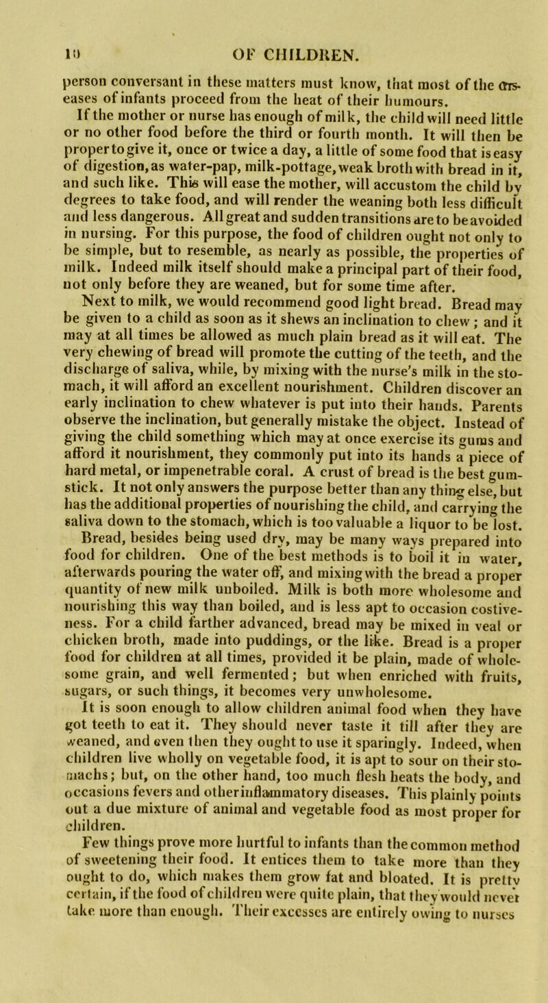 person conversant in these matters must know, that most of the ms- eases of infants proceed from the heat of their humours. If the mother or nurse has enough of milk, the child will need little or no other food before the third or fourth month. It will then be proper to give it, once or twice a day, a little of some food that is easy of digestion, as water-pap, milk-pottage, weak broth with bread in it, and such like. This will ease the mother, will accustom the child bv degrees to take food, and will render the weaning both less difficult and less dangerous. All great and sudden transitions are to be avoided in nursing. For this purpose, the food of children ought not only to be simple, but to resemble, as nearly as possible, the properties of milk. Indeed milk itself should make a principal part of their food, not only before they are weaned, but for some time after. Next to milk, we would recommend good light bread. Bread may be given to a child as soon as it shews an inclination to chew ; and it may at all times be allowed as much plain bread as it will eat. The very chewing of bread will promote the cutting of the teeth, and the discharge of saliva, while, by mixing with the nurse’s milk in the sto- mach, it will afford an excellent nourishment. Children discover an early inclination to chew whatever is put into their hands. Parents observe the inclination, but generally mistake the object. Instead of giving the child something which may at once exercise its gums and afford it nourishment, they commonly put into its hands a piece of hard metal, or impenetrable coral. A crust of bread is the best gum- stick. It not only answers the purpose better than any thing else, but has the additional properties of nourishing the child, and carrying the saliva down to the stomach, which is too valuable a liquor to belost. Bread, besides being used dry, may be many ways prepared into food for children. One of the best methods is to boil it in water, afterwards pouring the water off, and mixing with the bread a proper quantity of new milk unboiled. Milk is both more wholesome and nourishing this way than boiled, aud is less apt to occasion costive- ness. For a child farther advanced, bread may be mixed in veal or chicken broth, made into puddings, or the like. Bread is a proper food for children at all times, provided it be plain, made of whole- some grain, and well fermented; but when enriched with fruits, sugars, or such things, it becomes very unwholesome. It is soon enough to allow children animal food when they have got teeth to eat it. They should never taste it till after they are weaned, and even then they ought to use it sparingly. Indeed, when children live wholly on vegetable food, it is apt to sour on their sto- machs; but, on the other hand, too much flesh heats the body, and occasions fevers and otherinflammatory diseases. This plainly points out a due mixture of animal and vegetable food as most proper for children. Few things prove more hurtful to infants than the common method of sweetening their food. It entices them to take more than they ought to do, which makes them grow fat and bloated. It is prettv certain, if the food of children were quite plain, that they would never take more than enough. Their excesses arc entirely owing to nurses