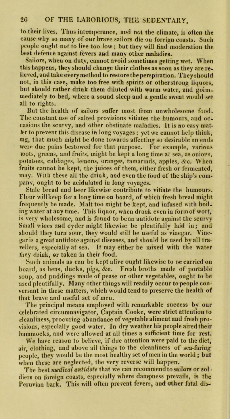 to their lives. Thus intemperance, and not the climate, is often the cause why so many of our brave sailors die on foreign coasts. Such people ought not to live too low ; but they will find moderation the best defence against fevers and many other maladies. Sailors, when on duty, cannot avoid sometimes getting wet. When this happens, they should change their clothes as soon as they are re- lieved, and take every method to restore the perspiration. They should not, in this case, make too free wit'h spirits or otherstroug liquors, but should rather drink them diluted with warm water, and goim- mediately to bed, where a sound sleep and a gentle sweat would set all to rights. But the health of sailors suffer most from unwholesome food. The constant use of salted provisions vitiates the humours, and oc- casions the scurvy, and other obstinate maladies. It is no easy mat- ter to prevent this disease in long voyages ; yet we cannot help think, mg, that much might be done towards affecting so desirable an ends were due pains bestowed for that purpose. For example, various Toots, greens, and fruits, might be kept a long time at sea, as onions, potatoes, cabbages, lemons, oranges, tamarinds, apples, &c. When fruits cannot be kept, the juices of them, cither fresh or fermented, may. With these all the drink, and even the food of the ship’s com- pany, ought to be acidulated in long voyages. Stale bread and beer likewise contribute to vitiate the humours. Flour will keep for a long time on board, of which fresh bread might frequently be made. Malt too might be kept, and infused with boil- ing water at any time. This liquor, when drank even in form of wort, is very wholesome, and is found to bean antidote against the scurvy Small wines and cyder might likewise be plentifully laid in; and should they turn sour, they would still be useful as vinegar. Vine- gar is a great antidote against diseases, and should be used by all tra- vellers, especially at sea. It may either be mixed with the water they drink, or taken in their food. Such animals as can be kept alive ought likewise to De carried on board, as hens, ducks, pigs, &c. Fresh broths made of portable soup, and puddings made of pease or other vegetables, ought to be used plentifully. Many other things will readily occur to people con- versant in these matters, which would tend to preserve the health of that brave and useful set of men. The principal means employed with remarkable success by our celebrated circumnavigator. Captain Cooke, were strict attention to cleanliness, procuring abundance of vegetable aliment and fresh pro- visions, especially good water. In dry weather his people aired their hammocks, and were allowed at all times a sufficient time for rest. We have reason to believe, if due attention were paid to the diet, air, clothing, and above ail things to the cleanliness of sea faring people, they would be the most healthy set of men in the world ; but when these are neglected, the very reverse will happen. The best medical antidote that we can recommend to sailors or sol diers on foreign coasts, especially where dampness prevails, is the Peruvian bark. This will often prevent fevers, and other fatal dis-