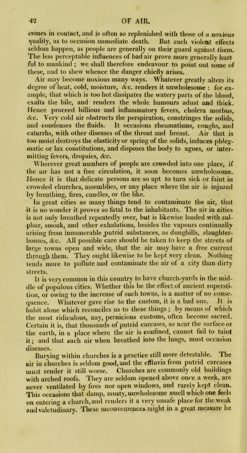 comes in contact, and is often so replenished with those of a noxious quality, as to occasion immediate death. But such violent effects seldom happen, as people are generally on their guard against them. The less perceptable influences of bad air prove more generally hurt ful to mankind ; we shall therefore endeavour to point out some of these, and to shew whence the danger chiefly arises. Air may become noxious many ways. Whatever greatly alters its degree of heat, cold, moisture, Ac. renders it unwholesome : for ex- ample, that which is too hot dissipates the watery parts of the blood, exalts the bile, and renders the whole humours adust and thick. Hence proceed billious and inflammatory fevers, cholera morbus, Ac. Very cold air obstructs the perspiration, constringes the solids, and condenses the fluids. It occasions rheumatisms, coughs, and catarrhs, with other diseases of the throat and breast. Air that is too moist destroys the elasticity or spring of the solids, induces phleg- matic or lax constitutions, and disposes the body to agues, or inter- mitting fevers, dropsies, Ac. Wherever great numbers of people are crowded into one place, if the air has not a free circulation, it soon becomes unwholesome. Hence it is that delicate persons are so apt to turn sick or faint in crowded churches, assemblies, or any place where the air is injured by breathing, fires, candles, or the like. In great cities so many things tend to contaminate the air, that it is no wonder it proves so fatal to the inhabitants. The air in cities is not only breathed repeatedly over, but is likewise loaded with sul- phur, smoak, and other exhalations, besides the vapours continually arising from innumerable jmtrid substances, as dunghills, slaughter- houses, Ac. All possible care should be taken to keep the streets of large towns open and wide, that the air may have a free current through them. They ought likewise to be kept very clean. Nothing lends more to pollute and contaminate the air of a city than dirty streets. It is very common in this country to have church-yards in the mid- dle of populous cities. Whether this be the effect of ancient supersti- tion, or owing to the increase of such towms, is a matter ot no conse- quence. Whatever gave rise to the custom, it is a bad one. It is habit alone which reconciles us to these things ; by means of which the most ridiculous, nay, pernicious customs, often become sacred. Certain it is, that thousands of putrid carcases, so near the surface or the earth, in a place where the air is confined, cannot fail to taint it; and that such air when breathed into the lungs, must occasion diseases. Burying within churches is a practice still more detestable. The air in churches is seldom good, and the effluvia from putrid carcases must render it still worse. Churches are commonly old buildings with arched roofs. They are seldom opened above once a week, are never ventilated by fires nor open windows, and rarely kept clean. This occasions that damp, musty, unwholesome smell which one feels on entering a church, and renders it a very unsafe place for the weak and valetudinary. These inconveniences might in a great measure be