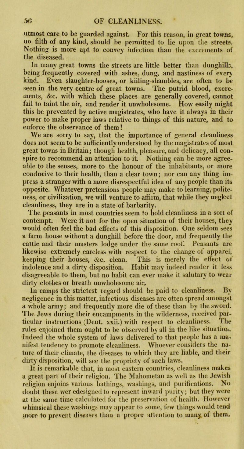 utmost care to be guarded against. For this reason, in great towns, no filth of any kind, should be permitted to lie upon the streets. Nothing is more apt to convey infection than the excrements of the diseased. In many great towns the streets are little better than dunghill:., being frequently covered with ashes, dung, and nastiness of ever) kind. Even slaughter-houses, or killing-shambles, are often to be seen in the very centre of great towns. The putrid blood, excre- ments, &c. with which these places are generally covered, cannot fail to taint the air, and render it unwholesome. How easily might this be prevented by active magistrates, who have it always in their power to make proper laws relative to things of this nature, and to enforce the observance of them! We are sorry to say, that the importance of general cleanliness does not seem to be sufficiently understood by the magistrates of most great towns in Britain; though health, pleasure, and delicacy, all con- spire to recommend an attention to it. Nothing can be more agree- able to the senses, more to the honour of the inhabitants, or more conducive to their health, than a clear town; nor can any thing im- press a stranger with a more disrespectful idea of any people than its ■opposite. Whatever pretensions people may make to learning, polite- ness, or civilization, we will venture to affirm, that while they neglect cleanliness, they are in a state of barbarity. The peasants in most countries seem to hold cleanliness in a sort of contempt. Were it not for the open situation of their houses, they would often feel the bad effects of this disposition. One seldom sees a farm house without a dunghill before the door, and frequently the cattle and their masters lodge under the same roof. Peasants are likewise extremely careless with respect to the change of apparel, keeping their houses, &c. clean. This is merely the effect of indolence and a dirty disposition. Habit may indeed render it less disagreeable to them, but no habit can ever make it salutary to wear dirty clothes or breath unwholesome air. In camps the strictest regard should be paid to cleanliness. By negligence in this matter, infectious diseases are often spread amongst a whole army; and frequently more die of these than by the sword. The Jews during their encampments in the wilderness, received par- ticular instructions (Deut. xxii.) with respect to cleanliness. The rules enjoined them ought to be observed by all in the like situation. Indeed the whole system of laws delivered to that people has a ma. nifest tendency to promote cleanliness. Whoever considers the na- ture of their climate, the diseases to which they are liable, and their dirty disposition, will see the propriety of such laws. It is remarkable that, in most eastern countries, cleanliness makes a great part of their religion. The Mahometan as well as the Jewish religion enjoins various bathings, washings, and purifications. No doubt these wer edesigned to represent inward purity; but they were at the same time calculated lor the preservation of health. However whimsical these washings may appear to some, few tilings would tend more to prevent diseases than a proper attention to many of them.