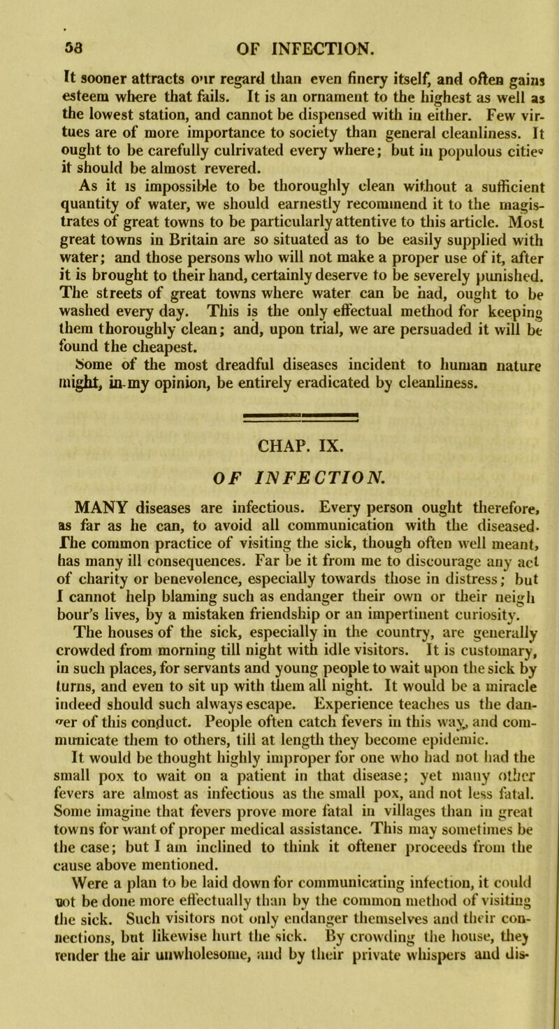 It sooner attracts our regard than even finery itself, and often gains esteem where that fails. It is an ornament to the highest as well as the lowest station, and cannot be dispensed with in either. Few vir- tues are of more importance to society than general cleanliness. It ought to be carefully culrivated every where; but in populous citie® it should be almost revered. As it is impossible to be thoroughly clean without a sufficient quantity of water, we should earnestly recommend it to the magis- trates of great towns to be particularly attentive to this article. Most great towns in Britain are so situated as to be easily supplied with water; and those persons who will not make a proper use of it, after it is brought to their hand, certainly deserve to be severely punished. The streets of great towns where water can be had, ought to be washed every day. This is the only effectual method for keeping them thoroughly clean; and, upon trial, we are persuaded it will be found the cheapest. Some of the most dreadful diseases incident to human nature might, in-my opinion, be entirely eradicated by cleanliness. CHAP. IX. OF INFECTION. MANY diseases are infectious. Every person ought therefore, as far as he can, to avoid all communication with the diseased- The common practice of visiting the sick, though often well meant, has many ill consequences. Far be it from me to discourage any act of charity or benevolence, especially towards those in distress; but I cannot help blaming such as endanger their own or their neigh hour’s lives, by a mistaken friendship or an impertinent curiosity. The houses of the sick, especially in the country, are generally crowded from morning till night with idle visitors. It is customary, in such places, for servants and young people to wait upon the sick by turns, and even to sit up with them all night. It would be a miracle indeed should such always escape. Experience teaches us the dan- ger of this conduct. People often catch fevers in this way, and com- municate them to others, till at length they become epidemic. It would be thought highly improper for one who had not had the small pox to wait on a patient in that disease; yet many other fevers are almost as infectious as the small pox, and not less fatal. Some imagine that fevers prove more fatal in villages than in great towns for want of proper medical assistance. This may sometimes be the case; but I am inclined to think it oftener proceeds from the cause above mentioned. Were a plan to be laid down for communicating infection, it could not be done more effectually than by the common method of visiting the sick. Such visitors not only endanger themselves and their con- nections, but likewise hurt the sick. By crowding the house, tliey render the air unwholesome, and by their private whispers and dis-