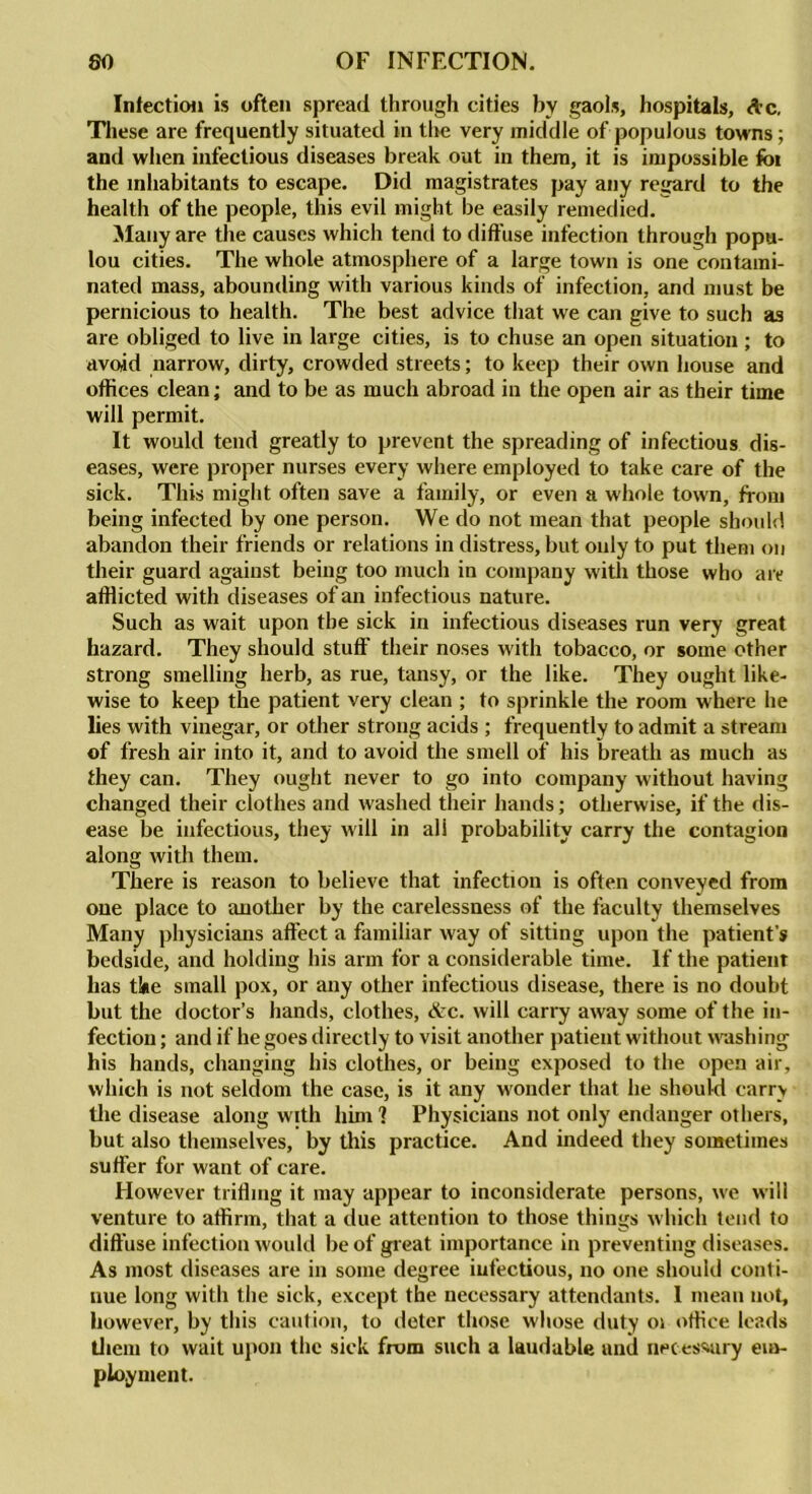 Inlection is often spread through cities by gaols, hospitals, Ac. These are frequently situated in the very middle of populous towns; and when infectious diseases break out in them, it is impossible foi the inhabitants to escape. Did magistrates pay any regard to the health of the people, this evil might be easily remedied. Many are the causes which tend to diffuse infection through popu- lou cities. The whole atmosphere of a large town is one contami- nated mass, abounding with various kinds of infection, and must be pernicious to health. The best advice that we can give to such as are obliged to live in large cities, is to chuse an open situation ; to avoid narrow, dirty, crowded streets; to keep their own house and offices clean; and to be as much abroad in the open air as their time will permit. It would tend greatly to prevent the spreading of infectious dis- eases, were proper nurses every where employed to take care of the sick. This might often save a family, or even a whole town, from being infected by one person. We do not mean that people should abandon their friends or relations in distress, but only to put them on their guard against being too much in company with those who are afflicted with diseases of an infectious nature. Such as wait upon the sick in infectious diseases run very great hazard. They should stuff their noses with tobacco, or some other strong smelling herb, as rue, tansy, or the like. They ought like- wise to keep the patient very clean ; to sprinkle the room where he lies with vinegar, or other strong acids ; frequently to admit a stream of fresh air into it, and to avoid the smell of his breath as much as they can. They ought never to go into company without having changed their clothes and washed their hands; otherwise, if the dis- ease be infectious, they will in ali probability carry the contagion along with them. There is reason to believe that infection is often conveyed from one place to another by the carelessness of the faculty themselves Many physicians affect a familiar way of sitting upon the patient’s bedside, and holding his arm for a considerable time. If the patient has tine small pox, or any other infectious disease, there is no doubt but the doctor’s hands, clothes, Arc. will carry away some of the in- fection ; and if he goes directly to visit another patient without washing his hands, changing his clothes, or being exposed to the open air, which is not seldom the case, is it any wonder that he should carry the disease along with him I Physicians not only endanger others, but also themselves, by this practice. And indeed they sometimes suffer for want of care. However trifling it may appear to inconsiderate persons, we will venture to affirm, that a due attention to those things w hich tend to diffuse infection would be of great importance in preventing diseases. As most diseases are in some degree infectious, no one should conti- nue long with the sick, except the necessary attendants. 1 mean not, however, by this caution, to deter those whose duty 01 office leads them to wait upon the sick from such a laudable and necessary em- ployment.