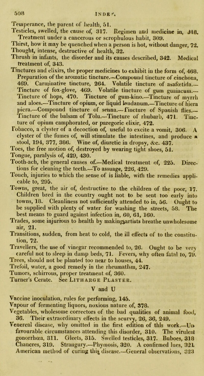 Temperance, (he parent of health, 51. Testicles, swelled, the cause of, 317. Regimen and medicine in, 318. Treatment under a cancerous or scrophulous habit, 300. Thirst, how it may be quenched when a person is hot, without danger, 72. Thought, intense, destructive of health, 32. Thrush in infants, the disorder and its causes described, 342. Medical treatment of, 343. Tinctures and elixirs, the proper medicines to exhibit in the form of, 468. Preparation of the aromatic tincture—Compound tincture of cinchona, 469. Carminative tincture, 264. Volatile tincture of asafcetida— Tincture of fox-glove, 469. Volatile tincture of gum guaiacum.— Tincture of hops, 470. Tincture of gum-kino.—Tincture of myrrh and aloes.—Tincture of opium, or liquid laudanum.—'Tincture of hiera picra.—Compound tincture of senna—Tincture of Spanish flies— Tincture of the balsam of Tolu—Tincture of rhubarb, 471 Tinc- ture of opium camphorated, or paregoric elixir, 472. Tobacco, a clyster of a decoction of, useful to excite a vomit, 306. A clyster of the fumes of, will stimulate the intestines, and produce » stool, 194, 377, 386. Wine of, diuretic in dropsy, Ac. 437. Toes, the free motion of, destroyed by wearing tight shoes, 51. Tongue, paralysis of, 429, 430. Tooth-ach, the general causes of.—Medical treatment of, 225. Direc- tions for cleaning the teeth.—To assuage, 226, 429. Touch, injuries to which the sense of is liable, with the remedies appli- cable to, 295. Towns, great, the air of, destructive to the children of the poor, 17. Children bred in the country ought not to be sent too early into towns, 18. Cleanliness not sufficiently attended to in, 56. Ought to be supplied with plenty of water for washing the streets, 58. The best means to guard against infection in, 60, 61, 160. Trades, some injurious to health by making|artists breathe unwholesome air, 21. Transitions, sudden, from heat to cold, the ill effects of to the constitu- tion, 72. Travellers, the use of vinegar recommended to, 26. Ought to be ve:> careful not to sleep in damp beds, 71. Fevers, why often fatal to, 79. Trees, should not be planted too near to houses, 44. Trefoil, water, a good remedy in the rheumatism, 247. Tumors, schirrous, proper treatment of, 360. Turner’s Cerate. See Litharge Plaster. V and U Vaccine inoculation, rules for performing, 145. Vapour of fermenting liquors, noxious nature of, 378. Vegetables, wholesome correctors of the bad qualities of animal food, 36. Their extraordinary effects in the scurvy, 26, 36, 249. Venereal disease, why omitted in the first edition of this work.—Ui> favourable circumstances attending this disorder, 310. The virulent gonorrhoea, 311. Gleets, 315. Swelled testicles, 317. Buboes, 318 Chancres, 319. Strangury—Phymosis, 320. A confirmed lues, 321 American method of curing this disease.—General observations, 323