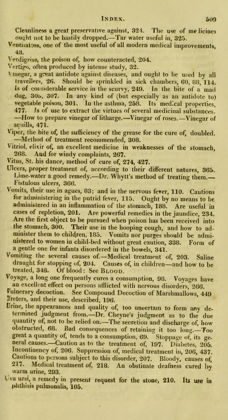 Cleanliness a great preservative against, 324. The use of melicines ow^ht not to be hastily dropped.—Tar water useful in, 325. VeDtnalors, one of the most useful of all modern medical improvements, 43. Verdigrise, the poison of, how counteracted, 204. Vertigo, often produced by intense study, 32. Vinegar, a great antidote against diseases, and ought to be used by all travellers, 26. Should be sprinkled in sick chambers, 60, 88, 114. Is of considerable service in the scurvy, 249. In the bite of a mad dog, 30i>, 307. In any kind of (but especially as an antidote to) vegetable poison, 301. In the asthma, 258. Its medical properties, 477. Is of use to extract the virtues of several medicinal substances. —How to prepare vinegar of litharge.—Vinegar of roses.—Vinegar of squills, 471. Viper, the bite of, the sufficiency of the grease for the cure of, doubled. —Method of treatment recommended, 308. Vitriol, elixir of, an excellent medicine in weaknesses of the stomach, 268. And for windy complaints, 267. Vitus, St. his dance, method of cure of, 274, 427. Ulcers, proper treatment of, according to their different natures, 365. Lime-water a good remedy.—Dr. Whytt’s method of treating them.— Fistulous ulcers, 366. Vomits, their use in agues, 83; and in the nervous fever, 110. Cautions for administering in the putrid fever, 115. Ought by no means to be administered in an inflammation of the stomach, 188. Are useful in cases of repletion, 201. Are powerful remedies in the jaundice, 234. Are the first object to be pursued when poison has been received into the stomach, 300. Their use in the hooping cough, and how to ad- minister them to children, 185. Vomits nor purges should be admi- nistered to women in child-bed without great caution, 338. Form of a gentle one for infants disordered in the bowels, 341. Vomiting the several causes of.—Medical treatment of, 203. Saline draught for stopping of, 204. Causes of, in children—and how to be treated, 348. Of blood: See Blood, Voyage, a long one frequently cures a consumption, 98. Voyages have an excellent effect on persons afflicted with nervous disorders, 266. Vulnerary decoction. See Compound Decoction of Marshmallows, 449 Ureters, and their use, described, 196. Urine, the appearances and quality of, too uncertain to form any de- termined judgment from.—Dr. Cheyne’s judgment as to the due quantity of, not to be relied on.—The secretion and discharge of, how obstructed, 68. Bad consequences of retaining it too long.—Too great a quantity of, tends to a consumption, 69. Stoppage of, its ge- neral causes.—Caution as to the treatment of, 197. Diabetes, 205. Incontinency of, 206. Suppression of, medical treatment in, 206, 437. Cautions to persons subject to this disorder, 207. Bloody, causes of 21/. Medical treatment of, 218. An obstinate deafness cured by warm urine, 293. L va ursi, a remedy in present request for the stone, 210. Its use in phthisis pulmonalis, 105.