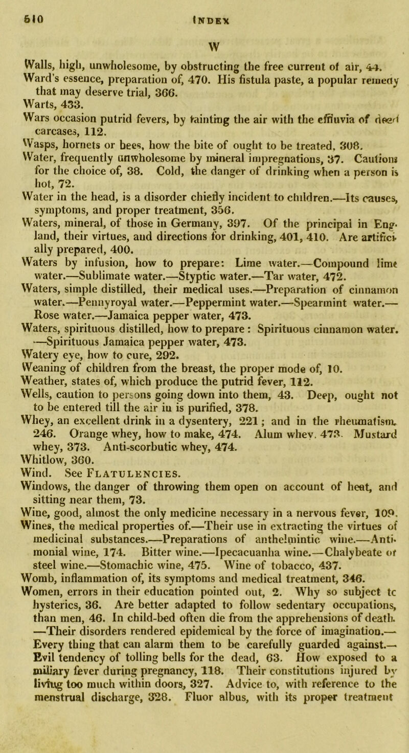 w Walls, high, unwholesome, by obstructing the free current of air, 44. Ward’s essence, preparation of, 470. His fistula paste, a popular remedy that may deserve trial, 366. Warts, 433. Wars occasion putrid fevers, by tainting the air with the effluvia of deed carcases, 112. Wasps, hornets or bees, how the bite of ought to be treated. 3U8. Water, frequently unwholesome by mineral impregnations, 37. Cautions for the choice of, 38. Cold, the danger of drinking when a person is hot, 72. Water in the head, is a disorder chiefly incident to children.—Its causes, symptoms, and proper treatment, 356. Waters, mineral, of those in Germany, 397. Of the principal in Eng- land, their virtues, and directions for drinking, 401, 410. Are artifici- ally prepared, 400. Waters by infusion, how to prepare: Lime water.—Compound limt water.—Sublimate water.—Styptic water.—Tar water, 472. Waters, simple distilled, their medical uses.—Preparation of cinnamon water.—Pennyroyal water.—Peppermint water.—Spearmint water.— Rose water.—Jamaica pepper water, 473. Waters, spirituous distilled, how to prepare : Spirituous cinnamon water. —Spirituous Jamaica pepper water, 473. Watery eye, how to cure, 292. Weaning of children from the breast, the proper mode of, 10. Weather, states of, which produce the putrid fever, 112. Wells, caution to persons going down into them, 43. Deep, ought not to be entered till the air iu is purified, 378. Whey, an excellent drink in a dysentery, 221; and in the rheumatism. 246. Orange whey, how to make, 474. Alum whey. 473. Mustard whey, 373. Anti-scorbutic whey, 474. Whitlow, 360. Wind. See Flatulencies. Windows, the danger of throwing them open on account of heat, and sitting near them, 73. Wine, good, almost the only medicine necessary in a nervous fever, 109. Wines, the medical properties of.—Their use in extracting the virtues of medicinal substances.—Preparations of anthelmintic wine.—Anti- monial wine, 174. Bitter wine.—Ipecacuanha wine.—Chalybeate of steel wine.—Stomachic wine, 475. Wine of tobacco, 437. Womb, inflammation of, its symptoms and medical treatment, 346. Women, errors in their education pointed out, 2. Why so subject tc hysterics, 36. Are better adapted to follow sedentary occupations, than men, 46. In child-bed often die from the apprehensions of death. —Their disorders rendered epidemical by the force of imagination.— Every thing that can alarm them to be carefully guarded against.— Evil tendency of tolling bells for the dead, 63. How exposed to a miliary fever during pregnancy, 118. Their constitutions injured by living too much within doors, 327. Advice to, with reference to the menstrual discharge, 328. Fluor albus, with its proper treatment