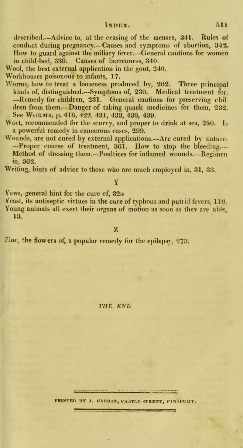 described.—Advice to, at the ceasing of the menses, 341. Rules of conduct during pregnancy.—Causes and symptoms of abortion, 342. How to guard against the miliary fever.—General cautions for women in child-bed, 339. Causes of barrenness, 340. Wool, the best external application in the gout, *240. Workhouses poisonous to infants, 17. Worms, how to treat a looseness produced by, 202. Three principal kinds of, distinguished.—Symptoms of, 230. Medical treatment for. —Remedy for children, 231. General cautions for preserving chil- dren from them.—Danger of taking quack medicines for them, 232. See Worms, p. 418, 422, 431, 433, 438, 439. Wort, recommended for the scurvy, and proper to drink at sea, 250. Is a powerful remedy in cancerous cases, 299. Wounds, are not cured by external applications.—Are cured by nature. —Proper course of treatment, 361. How to stop the bleeding.— Method of dressing them.—Poultices for inflamed wounds.—Regimen in, 362. Writing, hints of advice to those who are much employed in, 31, 33. Y Vaws, general hint for the cure of, 32a ifeast, its antiseptic virtues in the cure of typhous and putrid fevers, 116. Young animals all exert their organs of motion as soon as ihev are able, 13 Z Zinc, the flowers of, a popular remedy for the epilepsy, 273. THE ENT?. I’RINTED BY J. HADUOV, CASTLE STREET, FIfiSBOIlT,