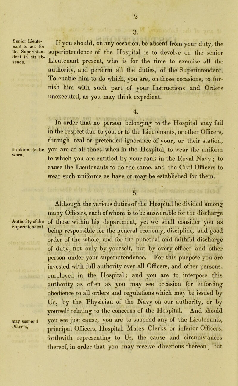 3. Senior Lieute- nant to act for tne Superinten- dent in his ab- sence. Uniform to be worn. Authority of the Superintendent may suspend Otlicers, If you should, on any occasion, be absent from your duty, the superintendence of the Hospital is to devolve on the senior Lieutenant present, who is for the time to exercise all the authority, and perform all the duties, of the Superintendent. To enable him to do which, you are, on those occasions, to fur- nish him with such part of your Instructions and Orders unexecuted, as you may think expedient.. 4. In order that no person belonging to the Hospital may fail in the respect due to you, or to the Lieutenants, or other Officers, through real or pretended ignorance of your, or their station, you are at all times, when in the Hospital, to wear the uniform to which you are entitled by your rank in the Royal Navy; to cause the Lieutenauts to do the same, and the Civil Officers to wear such uniforms as have or may be established for them. 5. Although the various duties of the Hospital be divided among many Officers, each of whom is to be answerable for the discharge of those within his department, yet we shall consider you as being responsible for the general economy, discipline, and good order of the whole, and for the punctual and faithful discharge of duty, not only by yourself, but by every officer and other person under your superintendence. For this purpose you are invested with full authority over all Officers, and other persons, employed in the Hospital; and you are to interpose this authority as often as you may see occasion for enforcing obedience to all orders and regulations which may be issued by Us, by the Physician of the Navy on our authority, or by yourself relating to the concerns of the Hospital. And should you see just cause, you are to suspend any of the Lieutenants, principal Officers, Hospital Mates, Clerks, or inferior Officers, forthwith representing to Us, the cause and circumstances thereof, in order that you may receive directions thereon ; but