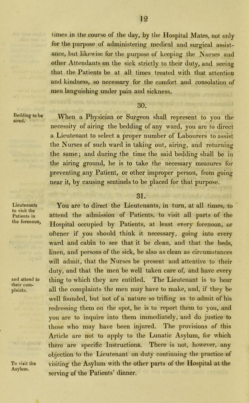 Bedding to be aired. Lieutenants to visit the Patients in the forenoon, and attend to their com- plaints. To visit the Asylum. limes in the course of the day, by the Hospital Mates, not only for the purpose of administering medical and surgical assist- ance, but likewise for the purpose of keeping the Nurses and other Attendants on the sick strictly to their duty, and seeing that the Patients be at all times treated with that attention and kindness, so necessary for the comfort and consolation of men languishing under pain and sickness. 30. When a Physician or Surgeon shall represent to you the necessity of airing the bedding of any ward, you are to direct a Lieutenant to select a proper number of Labourers to assist the Nurses of such ward in taking out, airing, and returning the same; and during the time the said bedding shall be in the airing ground, he is to take the necessary measures for preventing any Patient, or other improper person, from going near it, by causing sentinels to be placed for that purpose. 31. You are to direct the Lieutenants, in turn, at all times, to attend the admission of Patients, to visit all parts of the Hospital occupied by Patients, at least every forenoon, or oftener if you should think it necessary, going into every ward and cabin to see that it be clean, and that the beds, linen, and persons of the sick, be also as clean as circumstances will admit, that the Nurses be present and attentive to their duty, and that the men be well taken care of, and have every thing to which they are entitled. The Lieutenant is to hear all the complaints the men may have to make, and, if they be well founded, but not of a nature so trifling as to admit of his redressing them on the spot, he is to report them to you, and you are to inquire into them immediately, and do justice to those who may have been injured. The provisions of this Article are not to apply to the Lunatic Asylum, for which there are specific Instructions. There is not, however, any objection to the Lieutenant on duty continuing the practice of visiting the Asylum with the other parts of the Hospital at the serving of the Patients’ dinner.