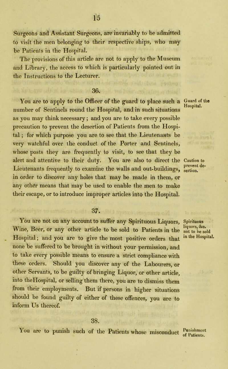 Surgeons and Assistant Surgeons, are invariably to be admitted to visit the men belonging to their respective ships, who may be Patients in the Hospital. The provisions of this article are not to apply to the Museum and Library, the access to which is particularly pointed out in the Instructions to the Lecturer. 36. You are to apply to the Officer of the guard to place such a number of Sentinels round the Hospital, and in such situations as you may think necessary; and you are to take every possible precaution to prevent the desertion of Patients from the Hospi- tal ; for which purpose you are to see that the Lieutenants be very watchful over the conduct of the Porter and Sentinels, whose posts they are frequently to visit, to see that they be alert and attentive to their duty. You are also to direct the Lieutenants frequently to examine the walls and out-buildings, in order to discover any holes that may be made in them, or any other means that may be used to enable the men to make their escape, or to introduce improper articles into the Hospital. 37. You are not on any account to suffer any Spirituous Liquors, Wine, Beer, or any other article to be sold to Patients in the Hospital; and you are to give the most positive orders that none be suffered to be brought in without your permission, and to take every possible means to ensure a strict compliance with these orders. Should you discover any of the Labourers, or other Servants, to be guilty of bringing Liquor, or other article, into theHospital, or selling them there, you are to dismiss them from their employments. But if persons in higher situations should be found guilty of either of these offences, you are to inform Us thereof. 38. You are to punish such of the Patients whose misconduct Guard of the Hospital. Caution to prevent de- sertion. Spirituous liquors, &c. not to he sold in the Hospital. Punishment of Patients.