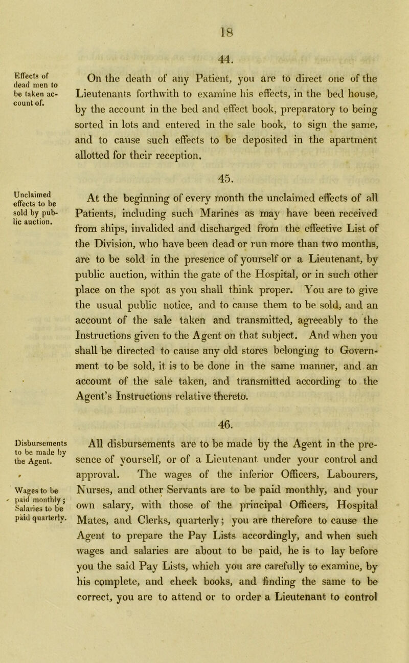 liffects of dead men to be taken ac- count of. Unclaimed effects to be sold by pub- lic auction. Disbursements to be made by the Agent. Wages to be - paid monthly; Salaries to be paid quarterly. 44. On the death of any Patient, you are to direct one of the Lieutenants forthwith to examine his effects, in the bed house, by the account in the bed and effect book, preparatory to being sorted in lots and entered in the sale book, to sign the same, and to cause such effects to be deposited in the apartment allotted for their reception. 45. At the beginning of every month the unclaimed effects of all Patients, including such Marines as may have been received from ships, invalided and discharged from the effective List of the Division, who have been dead or run more than two months, are to be sold in the presence of yourself or a Lieutenant, by public auction, within the gate of the Hospital, or in such other place on the spot as you shall think proper. You are to give the usual public notice, and to cause them to be sold, and an account of the sale taken and transmitted, agreeably to the Instructions given to the Agent on that subject. And when you shall be directed to cause any old stores belonging to Govern- ment to be sold, it is to be done in the same manner, and an account of the sale taken, and transmitted according to the Agent’s Instructions relative thereto. 46. All disbursements are to be made by the Agent in the pre- sence of yourself, or of a Lieutenant, under your control and approval. The wages of the inferior Officers, Labourers, Nurses, and other Servants are to be paid monthly, and your own salary, with those of the principal Officers, Hospital Mates, and Clerks, quarterly; you are therefore to cause the Agent to prepare the Pay Lists accordingly, and when such wages and salaries are about to be paid, he is to lay before you the said Pay Lists, which you are carefully to examine, by his complete, and check books, and finding the same to be correct, you are to attend or to order a Lieutenant to control