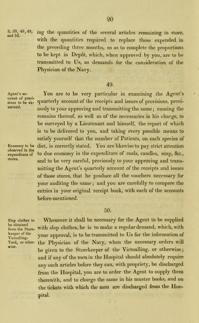 3, 39, 48,49, and 52. Agent’s ac- count of provi- sions to be ex- amined. Economy to be observed in the expenditure of stores. Slop clothes to be obtained from the Store- keeper of the Victualling- Yard, or other- wise. ing the quantities of the several articles remaining in store, with the quantities required to replace those expended in the preceding three months, so as to complete the proportions to be kept in Depot, which, when approved by you, are to be transmitted to Us, as demands for the consideration of the Physician of the Navy. 49. You are to be very particular in examining the Agent’s quarterly account of the receipts and issues of provisions, previ- ously to your approving and transmitting the same; causing the remains thereof, as well as of the necessaries in his charge, to he surveyed by a Lieutenant and himself, the report of which is to be delivered to you, and taking every possible means to satisfy yourself that the number of Patients, on each species of diet, is correctly stated. You are likewise to pay strict attention to due economy in the expenditure of coals, candles, soap, &c., and to be very careful, previously to your approving and trans- mitting the Agent’s quarterly account of the receipts and issues of those stores, that he produce all the vouchers necessary for your auditing the same; and you are carefully to compare the entries in your original receipt book, with each of the accounts before-mentioned. 50. Whenever it shall be necessary for the Agent to be supplied with slop clothes, he is to make a regular demand, which, with your approval, is to be transmitted to Us for the information of the Physician of the Navy, when the necessary orders will be given to the Storekeeper of the Victualling, or otherwise; and if any of the men in the Hospital should absolutely require any such articles before they can, with propriety, be discharged from the Hospital, you are to order the Agent to supply them therewith, and to charge the same in his muster books, and on the tickets with which the men are discharged from the Hos- pital.