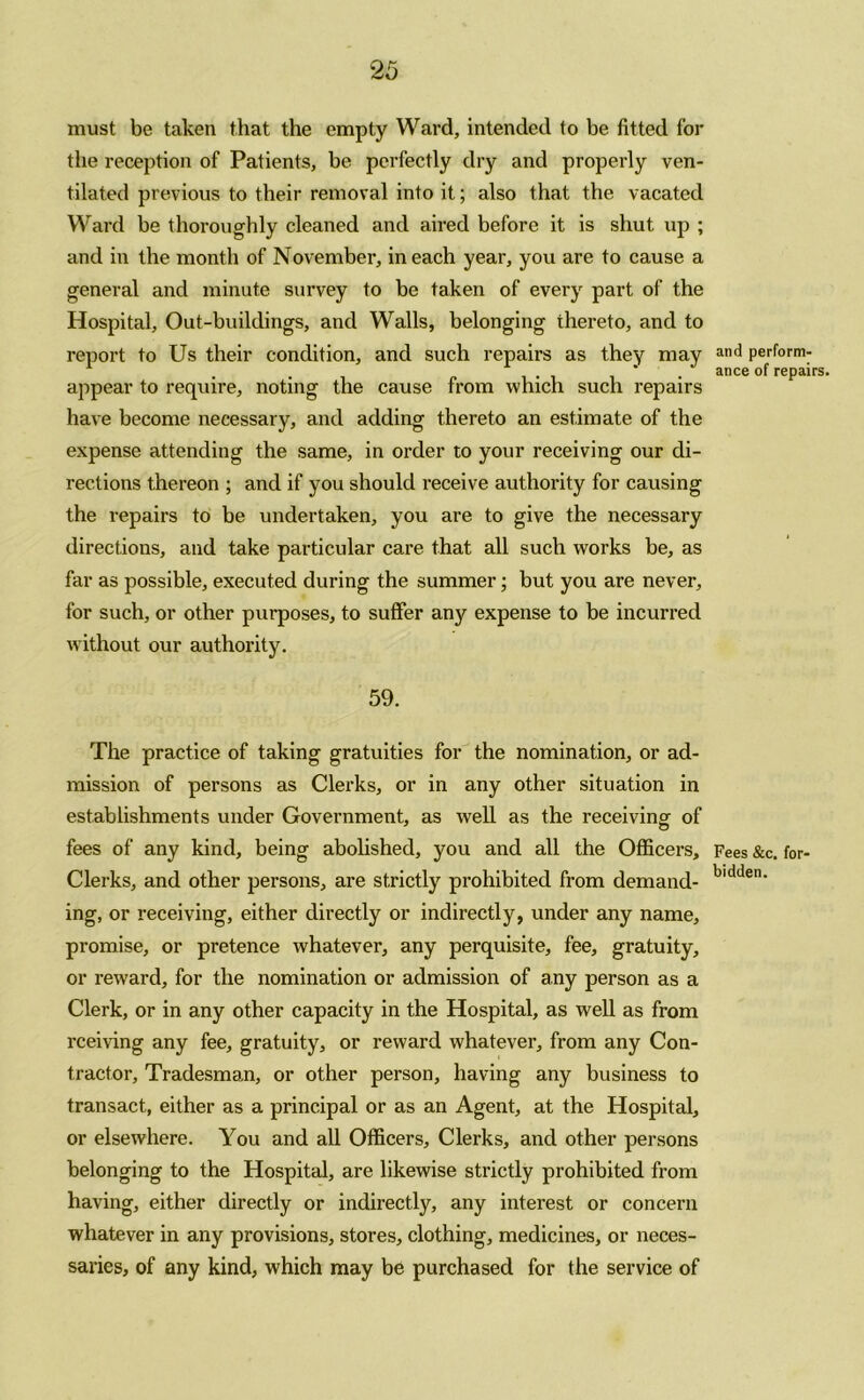 must be taken that the empty Ward, intended to be fitted for the reception of Patients, be perfectly dry and properly ven- tilated previous to their removal into it; also that the vacated Ward be thoroughly cleaned and aired before it is shut up ; and in the month of November, in each year, you are to cause a general and minute survey to be taken of every part of the Hospital, Out-buildings, and Walls, belonging thereto, and to report to Us their condition, and such repairs as they may appear to require, noting the cause from which such repairs have become necessary, and adding thereto an estimate of the expense attending the same, in order to your receiving our di- rections thereon ; and if you should receive authority for causing the repairs to be undertaken, you are to give the necessary directions, and take particular care that all such works be, as far as possible, executed during the summer; but you are never, for such, or other purposes, to suffer any expense to be incurred without our authority. 59. The practice of taking gratuities for the nomination, or ad- mission of persons as Clerks, or in any other situation in establishments under Government, as well as the receiving of fees of any kind, being abolished, you and all the Officers, Clerks, and other persons, are strictly prohibited from demand- ing, or receiving, either directly or indirectly, under any name, promise, or pretence whatever, any perquisite, fee, gratuity, or reward, for the nomination or admission of any person as a Clerk, or in any other capacity in the Hospital, as well as from rceiving any fee, gratuity, or reward whatever, from any Con- tractor, Tradesman, or other person, having any business to transact, either as a principal or as an Agent, at the Hospital, or elsewhere. You and all Officers, Clerks, and other persons belonging to the Hospital, are likewise strictly prohibited from having, either directly or indirectly, any interest or concern whatever in any provisions, stores, clothing, medicines, or neces- saries, of any kind, which may be purchased for the service of and perform- ance of repairs. Fees &c. for- bidden.