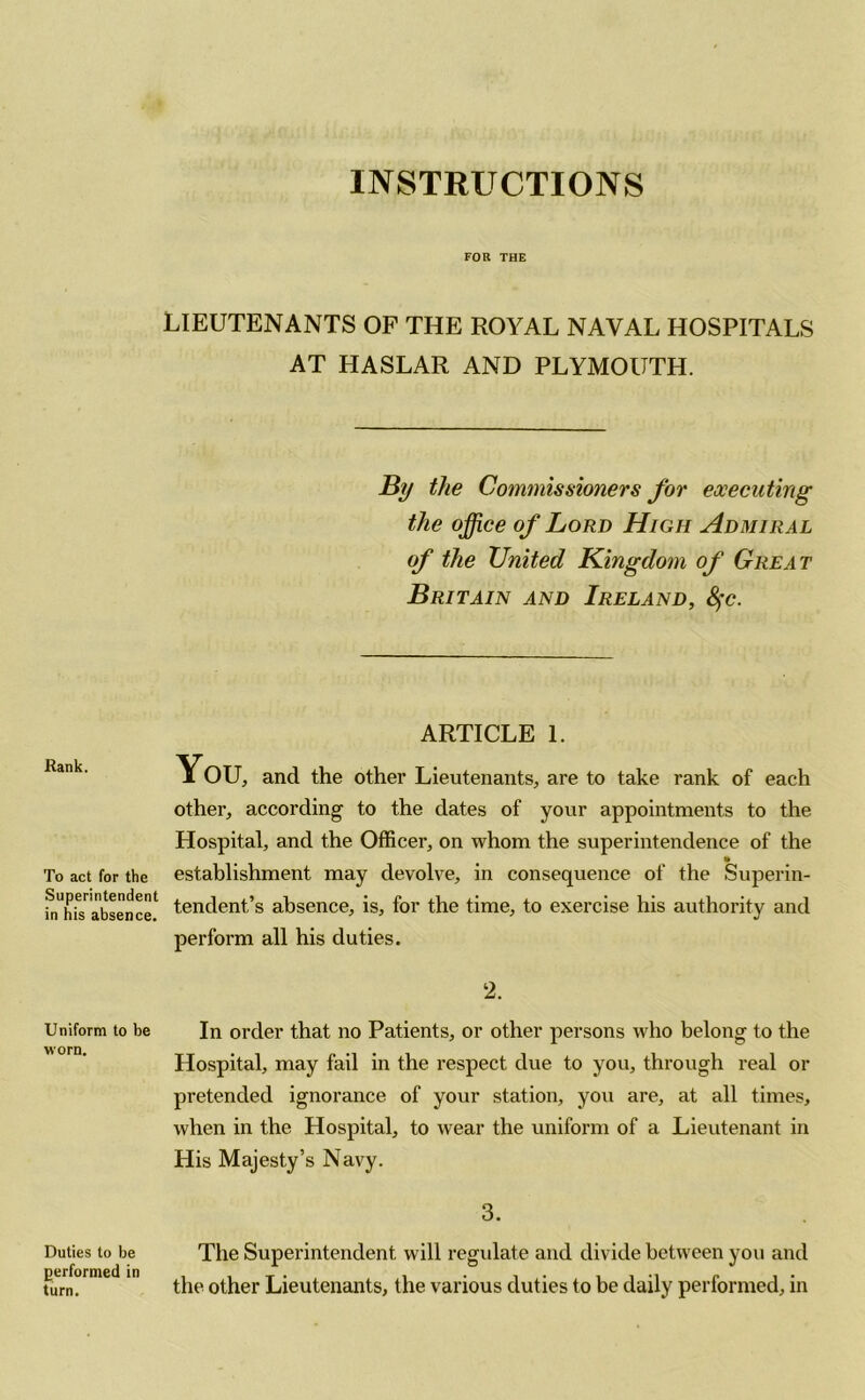 INSTRUCTIONS FOR THE LIEUTENANTS OF THE ROYAL NAVAL HOSPITALS AT HASLAR AND PLYMOUTH. By the Commissioners for executing the office of Lord High Admiral of the United Kingdom of Great Britain and Ireland, fyc. ARTICLE 1. Rank. To act for the Superintendent in his absence. You, and the other Lieutenants, are to take rank of each other, according to the dates of your appointments to the Hospital, and the Officer, on whom the superintendence of the establishment may devolve, in consequence of the Superin- tendent’s absence, is, for the time, to exercise his authority and perform all his duties. 2. Uniform to be In order that no Patients, or other persons who belong to the Hospital, may fail in the respect due to you, through real or pretended ignorance of your station, you are, at all times, when in the Hospital, to wear the uniform of a Lieutenant in His Majesty’s Navy. 3. Duties to be The Superintendent will regulate and divide between you and performed m 0ther Lieutenants, the various duties to be daily performed, in