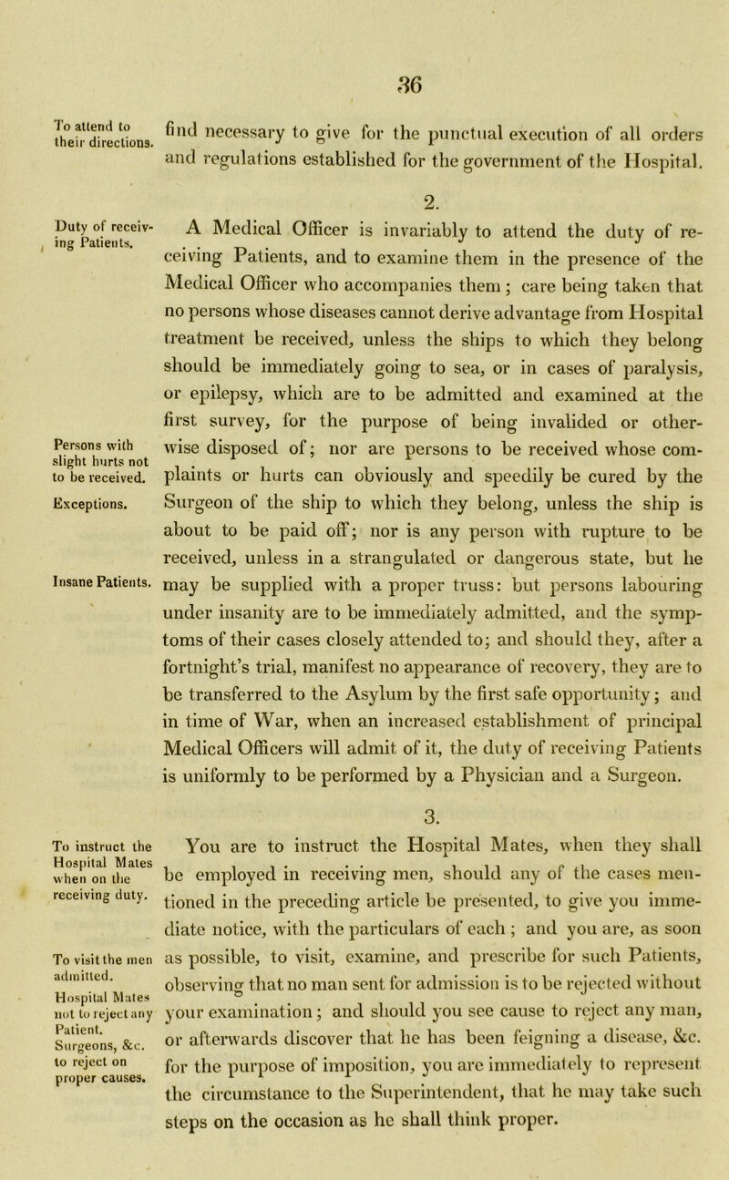 To attend to their directions. Duty of receiv- ing Patients. Persons with slight hurts not to be received. Exceptions. Insane Patients. To instruct the Hospital Mates when on the receiving duty. To visit the men admitted. Hospital Mutes not to reject any Patient. Surgeons, &c. to reject on proper causes. find necessary to give for the punctual execution of all orders and regulations established for the government of the Hospital. 2. A Medical Officer is invariably to attend the duty of re- ceiving Patients, and to examine them in the presence of the Medical Officer who accompanies them ; care being taken that no persons whose diseases cannot derive advantage from Hospital treatment be received, unless the ships to which they belong should be immediately going to sea, or in cases of paralysis, or epilepsy, which are to be admitted and examined at the first survey, for the purpose of being invalided or other- wise disposed of; nor are persons to be received whose com- plaints or hurts can obviously and speedily be cured by the Surgeon of the ship to which they belong, unless the ship is about to be paid off; nor is any person with rupture to be received, unless in a strangulated or dangerous state, but he may be supplied with a proper truss: but persons labouring under insanity are to be immediately admitted, and the symp- toms of their cases closely attended to; and should they, after a fortnight’s trial, manifest no appearance of recovery, they are to be transferred to the Asylum by the first safe opportunity; and in time of War, when an increased establishment of principal Medical Officers will admit of it, the duty of receiving Patients is uniformly to be performed by a Physician and a Surgeon. 3. You are to instruct the Hospital Mates, when they shall be employed in receiving men, should any of the cases men- tioned in the preceding article be presented, to give you imme- diate notice, with the particulars of each ; and you are, as soon as possible, to visit, examine, and prescribe for such Patients, observing that no man sent for admission is to be rejected without your examination; and should you see cause to reject any man, or afterwards discover that he has been feigning a disease, &c. for the purpose of imposition, you arc immediately to represent the circumstance to the Superintendent, that he may take such steps on the occasion as he shall think proper.