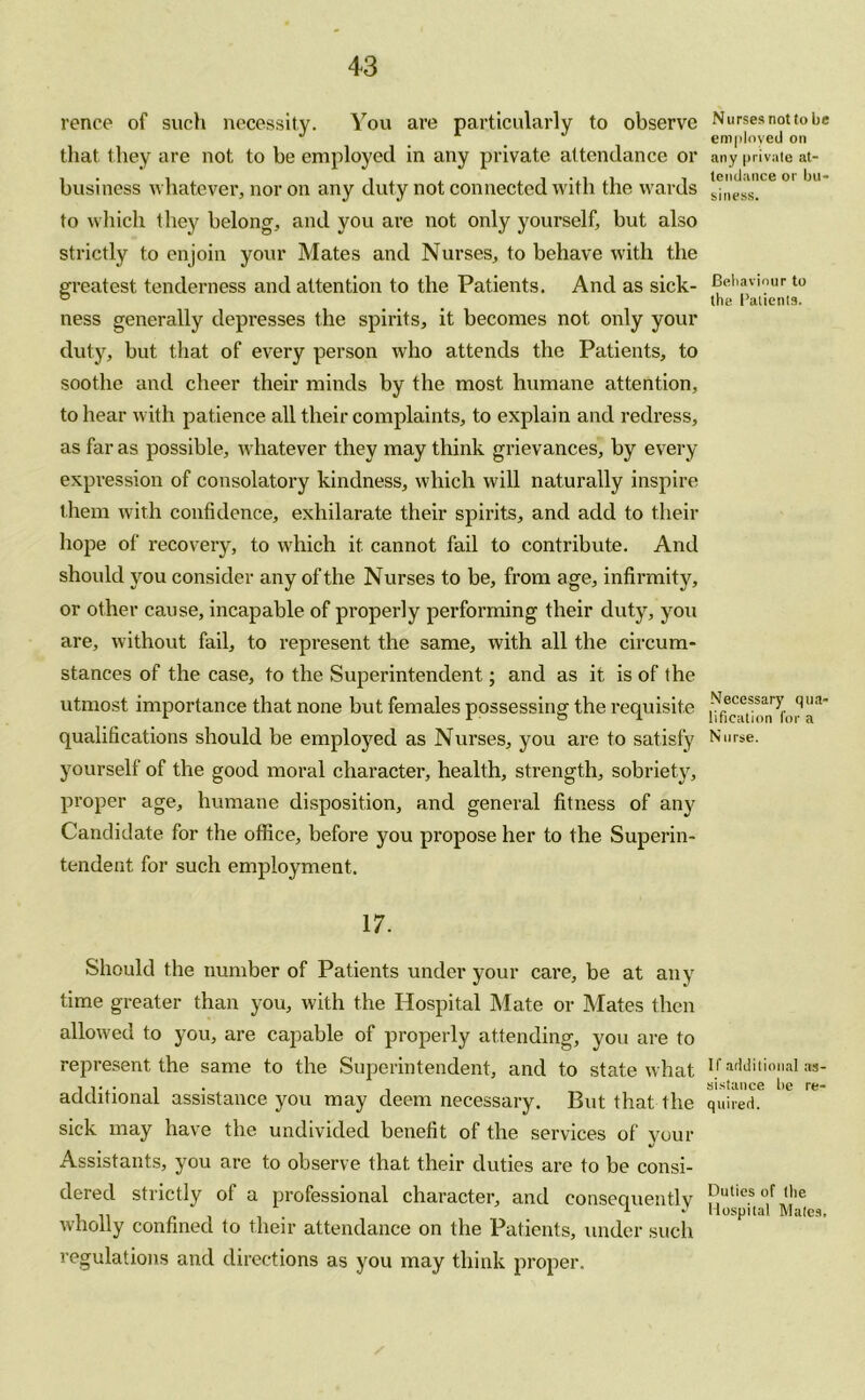 rence of such necessity. You are particularly to observe that they are not to be employed in any private attendance or business whatever, nor on any duty not connected with the wards to which they belong, and you are not only yourself, but also strictly to enjoin your Mates and Nurses, to behave with the greatest tenderness and attention to the Patients. And as sick- ness generally depresses the spirits, it becomes not only your duty, but that of every person who attends the Patients, to soothe and cheer their minds by the most humane attention, to hear with patience all their complaints, to explain and redress, as far as possible, whatever they may think grievances, by every expression of consolatory kindness, which will naturally inspire them with confidence, exhilarate their spirits, and add to their hope of recovery, to which it cannot fail to contribute. And should you consider any of the Nurses to be, from a ge, infirmity, or other cause, incapable of properly performing their duty, you are, without fail, to represent the same, with all the circum- stances of the case, to the Superintendent; and as it is of the utmost importance that none but females possessing the requisite qualifications should be employed as Nurses, you are to satisfy yourself of the good moral character, health, strength, sobriety, proper age, humane disposition, and general fitness of any Candidate for the office, before you propose her to the Superin- tendent for such employment. 17. Should the number of Patients under your care, be at any time greater than you, with the Hospital Mate or Mates then allowed to you, are capable of properly attending, you are to represent the same to the Superintendent, and to state what additional assistance you may deem necessary. But that the sick may have the undivided benefit of the services of your Assistants, you are to observe that their duties are to be consi- dered strictly of a professional character, and consequently wholly confined to their attendance on the Patients, under such regulations and directions as you may think proper. Nurses not to be employed on any private at- tendance or bu- siness. Behaviour to the Patients. Necessary qua- lification for a N urse. If additional as- sistance be re- quired. Duties of the Hospital Mates,