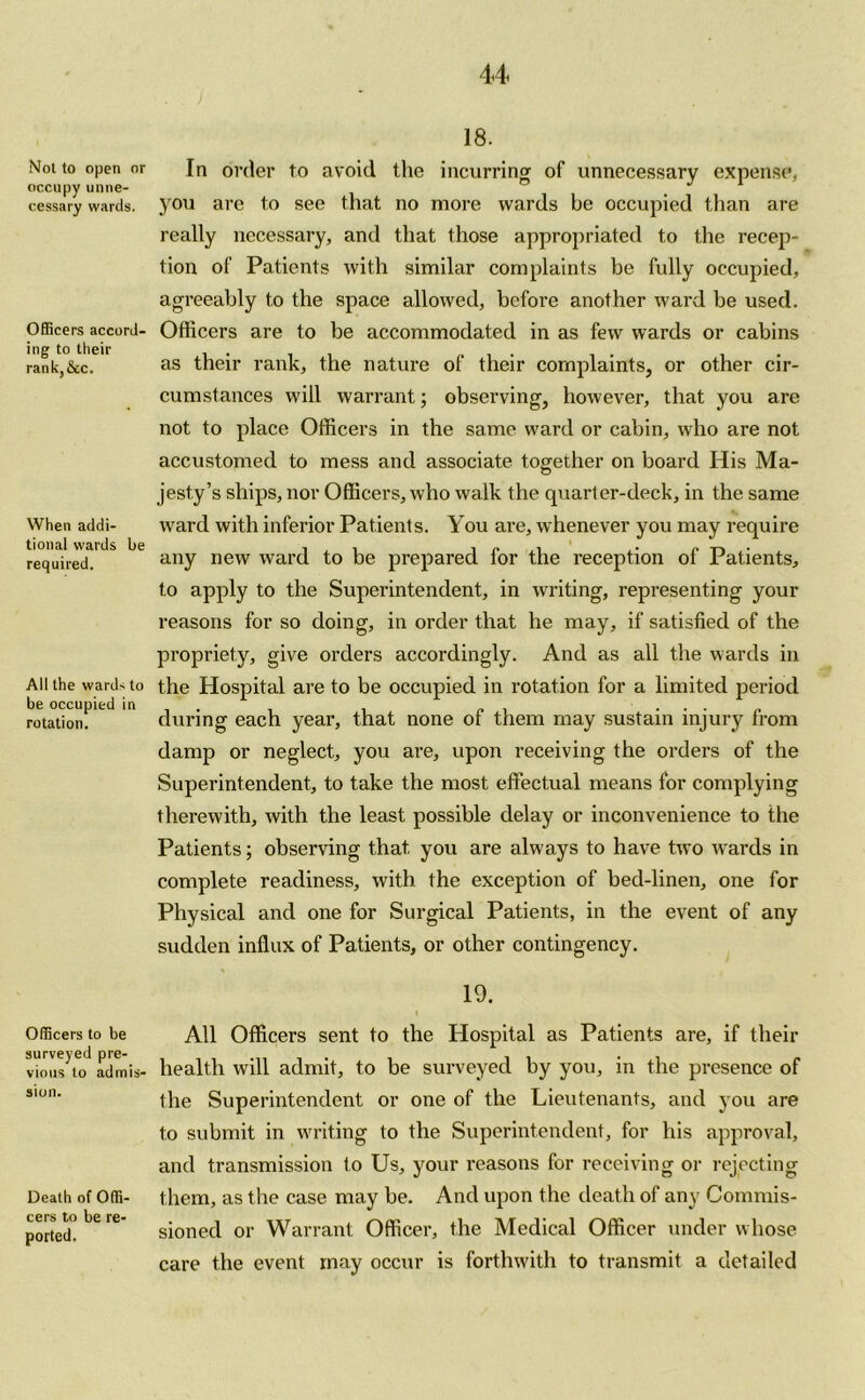 Not to open or occupy unne- cessary wards. Officers accord- ing to their rank,&c. When addi- tional wards be required. All the wards to be occupied in rotation. Officers to be surveyed pre- vious to admis- sion. Death of Offi- cers to be re- ported. 18. In order to avoid the incurring of unnecessary expense, you are to see that no more wards be occupied than are really necessary, and that those appropriated to the recep- tion of Patients with similar complaints be fully occupied, agreeably to the space allowed, before another ward be used. Officers are to be accommodated in as few wards or cabins as their rank, the nature of their complaints, or other cir- cumstances will warrant; observing, however, that you are not to place Officers in the same ward or cabin, who are not accustomed to mess and associate together on board His Ma- jesty’s ships, nor Officers, who walk the quarter-deck, in the same ward with inferior Patients. You are, whenever you may require any new weird to be prepared for the reception of Patients, to apply to the Superintendent, in writing, representing your reasons for so doing, in order that he may, if satisfied of the propriety, give orders accordingly. And as all the wards in the Hospital are to be occupied in rotation for a limited period during each year, that none of them may sustain injury from damp or neglect, you are, upon receiving the orders of the Superintendent, to take the most effectual means for complying therewith, with the least possible delay or inconvenience to the Patients; observing that, you are always to have two wards in complete readiness, with the exception of bed-linen, one for Physical and one for Surgical Patients, in the event of any sudden influx of Patients, or other contingency. 19. All Officers sent to the Hospital as Patients are, if their health will admit, to be surveyed by you, in the presence of the Superintendent or one of the Lieutenants, and you are to submit in writing to the Superintendent, for his approval, and transmission to Us, your reasons for receiving or rejecting them, as the case may be. And upon the death of any Commis- sioned or Warrant Officer, the Medical Officer under whose care the event may occur is forthwith to transmit a detailed