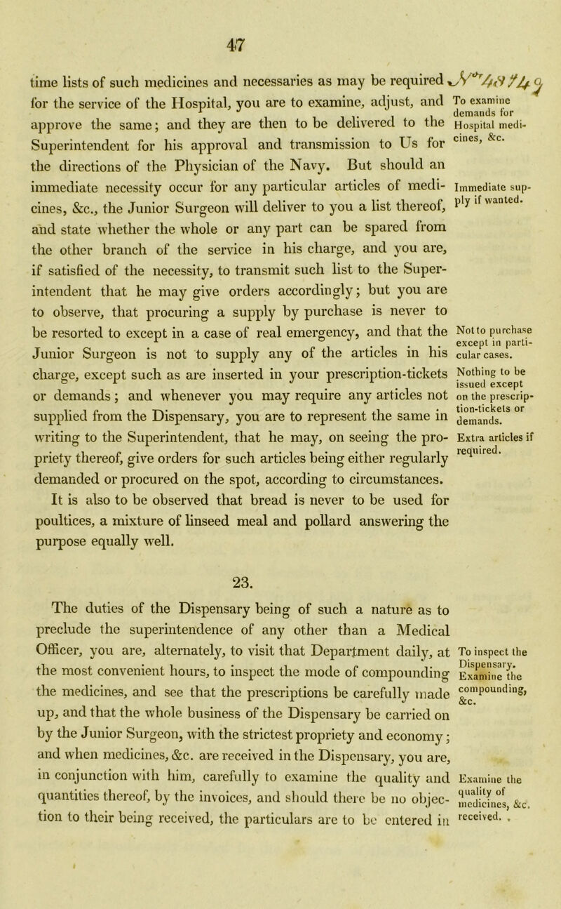 time lists of such medicines and necessaries as may be required ^ c, for the service of the Hospital, you are to examine, adjust, and To examine approve the same; and they are then to be delivered to the Hospital medi- Superintendent for his approval and transmission to Us for cmes’ &c' the directions of the Physician of the Navy. But should an immediate necessity occur for any particular articles of medi- immediate sup- cines, &c., the Junior Surgeon will deliver to you a list thereof, and state whether the whole or any part can be spared from the other branch of the service in his charge, and you are, if satisfied of the necessity, to transmit such list to the Super- intendent that he may give orders accordingly; but you are to observe, that procuring a supply by purchase is never to be resorted to except in a case of real emergency, and that the Notto purchase 1 , except in parli- Junior Surgeon is not to supply any of the articles in Ins cular cases, charge, except such as are inserted in your prescription-tickets Nothing to be ° r . . issued except or demands ; and whenever you may require any articles not on the prescrip- supplied from the Dispensary, you are to represent the same in jemands6.15 °r writing to the Superintendent, that he may, on seeing the pro- Extra articles if priety thereof, give orders for such articles being either regularly ieqiure demanded or procured on the spot, according to circumstances. It is also to be observed that bread is never to be used for poultices, a mixture of linseed meal and pollard answering the purpose equally well. 23. The duties of the Dispensary being of such a nature as to preclude the superintendence of any other than a Medical Officer, you are, alternately, to visit that Department daily, at To inspect the the most convenient hours, to inspect the mode of compounding Ermine'die the medicines, and see that the prescriptions be carefully made ^omPOUIKllo> up, and that the whole business of the Dispensary be carried on by the Junior Surgeon, with the strictest propriety and economy; and when medicines, &c. are received in the Dispensary, you are, in conjunction with him, carefully to examine the quality and Examine the quantities thereof, by the invoices, and should there be no objec- medicmcs, &c tion to their being received, the particulars are to be entered in received- *