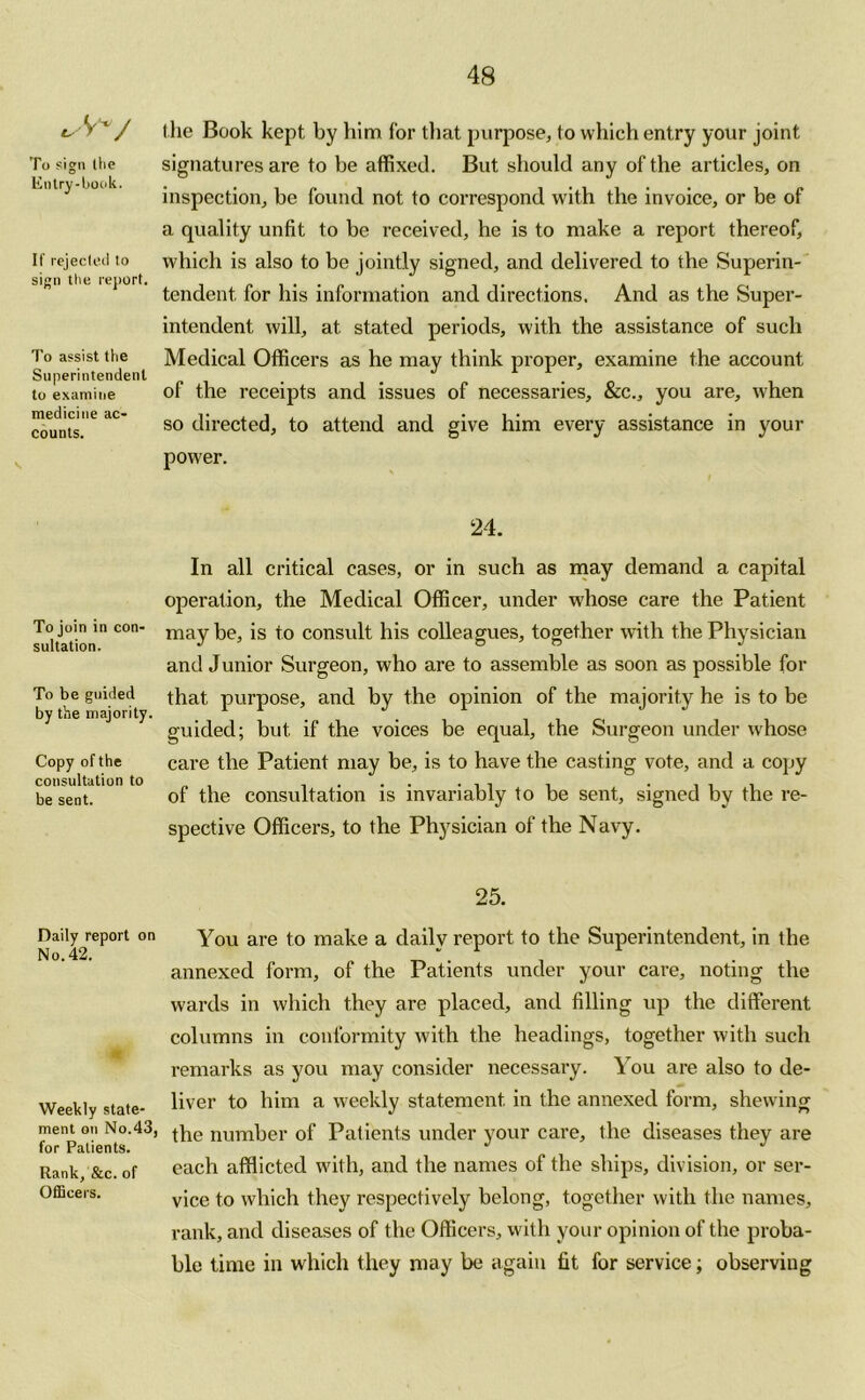 £>'VV To sign (lie Entry-book. If rejecleil to sign the report. To assist the Superintendent to examine medicine ac- counts. To join in con- sultation. To be guided by the majority. Copy of the consultation to be sent. Daily report on No. 42. Weekly state- ment on No.43, for Patients. Rank, &c. of Officers. the Book kept by him for that purpose, to which entry your joint signatures are to be affixed. But should any of the articles, on inspection, be found not to correspond with the invoice, or be of a quality unfit to be received, he is to make a report thereof, which is also to be jointly signed, and delivered to the Superin- tendent for his information and directions. And as the Super- intendent will, at stated periods, with the assistance of such Medical Officers as he may think proper, examine the account of the receipts and issues of necessaries, &c., you are, when so directed, to attend and give him every assistance in your power. 24. In all critical cases, or in such as may demand a capital operation, the Medical Officer, under whose care the Patient maybe, is to consult his colleagues, together with the Physician and Junior Surgeon, who are to assemble as soon as possible for that purpose, and by the opinion of the majority he is to be guided; but if the voices be equal, the Surgeon under whose care the Patient may be, is to have the casting vote, and a copy of the consultation is invariably to be sent, signed by the re- spective Officers, to the Physician of the Navy. 25. You are to make a daily report to the Superintendent, in the annexed form, of the Patients under your care, noting the wards in which they are placed, and filling up the different columns in conformity with the headings, together with such remarks as you may consider necessary. You are also to de- liver to him a weekly statement in the annexed form, shewing the number of Patients under your care, the diseases they are each afflicted with, and the names of the ships, division, or ser- vice to which they respectively belong, together with the names, rank, and diseases of the Officers, with your opinion of the proba- ble time in which they may be again fit for service; observing