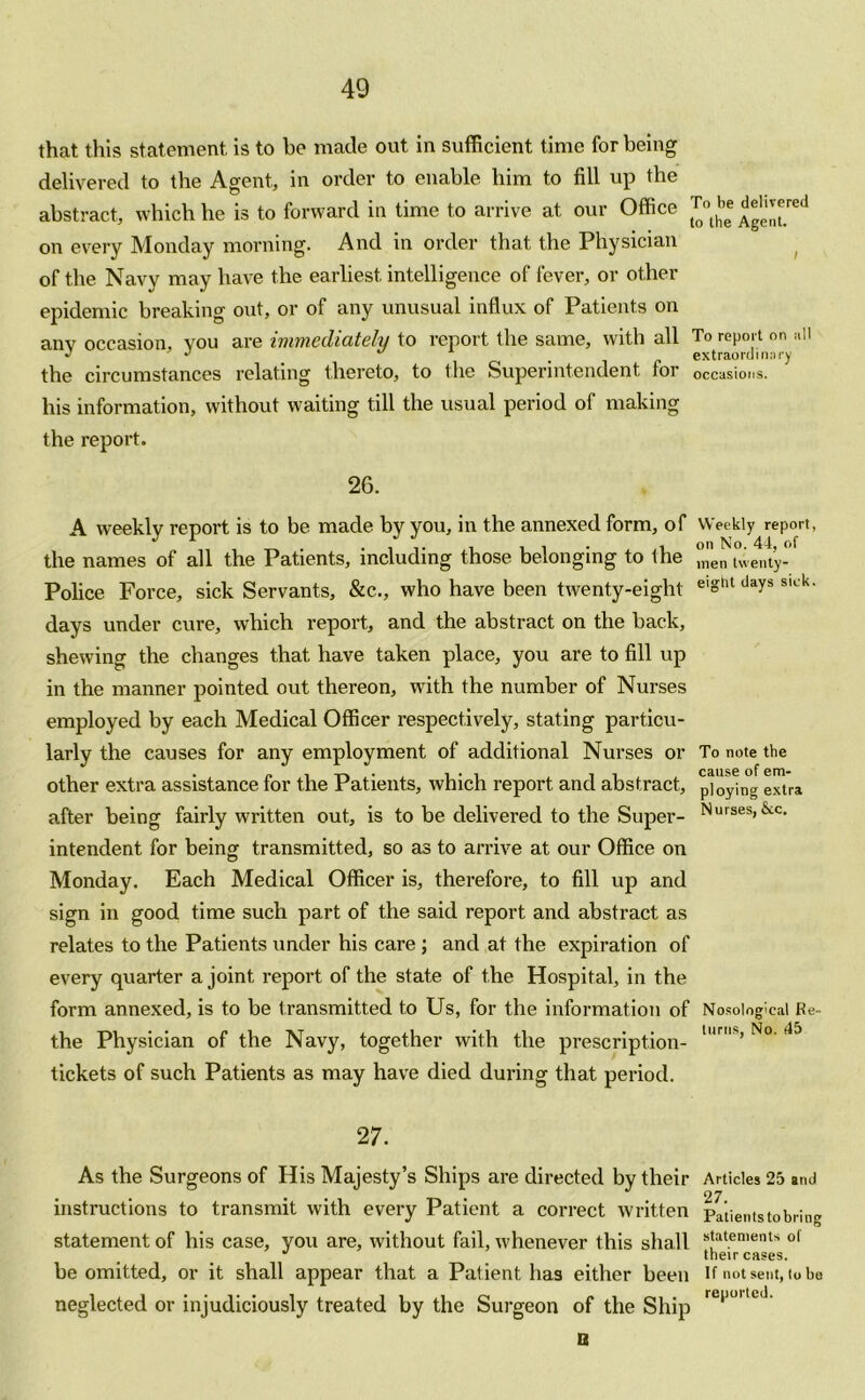 that this statement is to be made out in sufficient time for being delivered to the Agent, in order to enable him to fill up the abstract, which he is to forward in time to arrive at our Office Jj ^*red on every Monday morning. And in order that the Physician of the Navy may have the earliest intelligence of fever, or other epidemic breaking out, or of any unusual influx of Patients on any occasion, vou are immediately to report the same, with all To report on all J , extraordinary the circumstances relating thereto, to the Superintendent tor occasions, liis information, without waiting till the usual period of making the report. 26. A weekly report is to be made by you, in the annexed form, of Weekly report, the names of all the Patients, including those belonging to the ^’en twenty- police Force, sick Servants, &c., who have been twenty-eight e'Sllt days slL'k- days under cure, which report, and the abstract on the back, shewing the changes that have taken place, you are to fill up in the manner pointed out thereon, with the number of Nurses employed by each Medical Officer respectively, stating particu- larly the causes for any employment of additional Nurses or To note the other extra assistance for the Patients, which report and abstract, ploying extra after being fairly written out, is to be delivered to the Super- Nursesi&c- intendent for being transmitted, so as to arrive at our Office on Monday. Each Medical Officer is, therefore, to fill up and sign in good time such part of the said report and abstract as relates to the Patients under his care ; and at the expiration of every quarter a joint report of the state of the Hospital, in the form annexed, is to be transmitted to Us, for the information of Nosological Re- the Physician of the Navy, together with the prescription- N° 45 tickets of such Patients as may have died during that period. 27. As the Surgeons of His Majesty’s Ships are directed by their Articles 25 and instructions to transmit with every Patient a correct written Patients to bring statement of his case, you are, without fail, whenever this shall stat.ements of J their cases, be omitted, or it shall appear that a Patient has either been If not sent, to be neglected or injudiciously treated by the Surgeon of the Ship rei'°' C* B