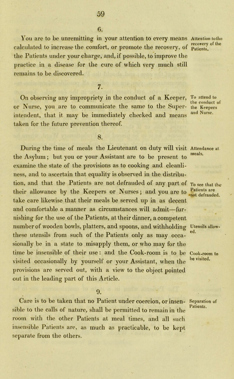 6. You are to be unremitting in your attention to every means Attention totlie calculated to increase the comfort, or promote the recovery, of pauJnt7. ° ° the Patients under your charge, and, if possible, to improve the practice in a disease for the cure of which very much still remains to be discovered. 7. On observing anv impropriety in the conduct of a Keeper, To attend to . the conduct of or Nurse, you are to communicate the same to the Super- the Keepers intendent, that it may be immediately checked and means an urse‘ taken for the future prevention thereof. 8. During the time of meals the Lieutenant on duty will visit Attendance at the Asylum; but you or your Assistant are to be present to n,eali' examine the state of the provisions as to cooking and cleanli- ness, and to ascertain that equality is observed in the distribu- tion, and that the Patients are not defrauded of any part of To see that the their allowance by the Keepers or Nurses; and you are to Patlt;n!:s arf take care likewise that their meals be served up in as decent and comfortable a manner as circumstances will admit—fur- nishing for the use of the Patients, at their dinner, a competent number of wooden bowls, platters, and spoons, and withholding Utensils allow- these utensils from such of the Patients only as may occa- sionally be in a state to misapply them, or who may for the time be insensible of their use: and the Cook-room is to be Cook-room to visited occasionally by yourself or your Assistant, when the be VIMted‘ provisions are served out, with a view to the object pointed out in the leading part of this Article. 9. Care is to be taken that no Patient under coercion, or insen- Separation of • Patients sible to the calls of nature, shall be permitted to remain in the room with the other Patients at meal times, and all such insensible Patients are, as much as practicable, to be kept separate from the others.