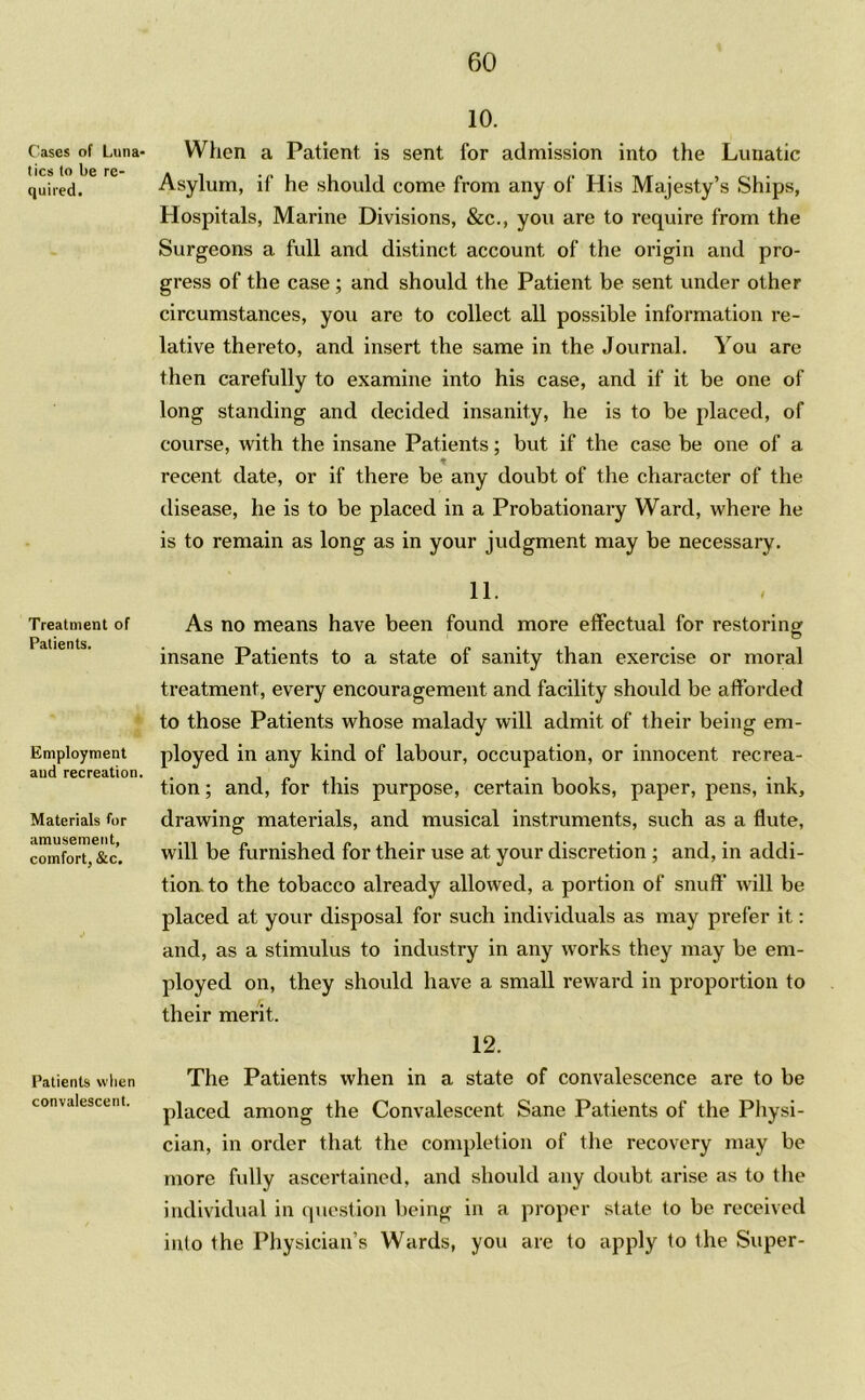 Cases of Luna- tics to be re- quired. Treatment of Patients. Employment and recreation Materials for amusement, comfort, &c. Patients when convalescent. 10. When a Patient is sent for admission into the Lunatic Asylum, if he should come from any of His Majesty’s Ships, Hospitals, Marine Divisions, &c., you are to require from the Surgeons a full and distinct account of the origin and pro- gress of the case ; and should the Patient be sent under other circumstances, you are to collect all possible information re- lative thereto, and insert the same in the Journal. You are then carefully to examine into his case, and if it be one of long standing and decided insanity, he is to be placed, of course, with the insane Patients; but if the case be one of a recent date, or if there be any doubt of the character of the disease, he is to be placed in a Probationary Ward, where he is to remain as long as in your judgment may be necessary. 11. As no means have been found more effectual for restoring insane Patients to a state of sanity than exercise or moral treatment, every encouragement and facility should be afforded to those Patients whose malady will admit of their being em- ployed in any kind of labour, occupation, or innocent recrea- tion ; and, for this purpose, certain books, paper, pens, ink, drawing materials, and musical instruments, such as a flute, will be furnished for their use at your discretion ; and, in addi- tion to the tobacco already allowed, a portion of snuff will be placed at your disposal for such individuals as may prefer it: and, as a stimulus to industry in any works they may be em- ployed on, they should have a small reward in proportion to their merit. 12. The Patients when in a state of convalescence are to be placed among the Convalescent Sane Patients of the Physi- cian, in order that the completion of the recovery may be more fully ascertained, and should any doubt arise as to the individual in question being in a proper state to be received into the Physician’s Wards, you are to apply to the Super-