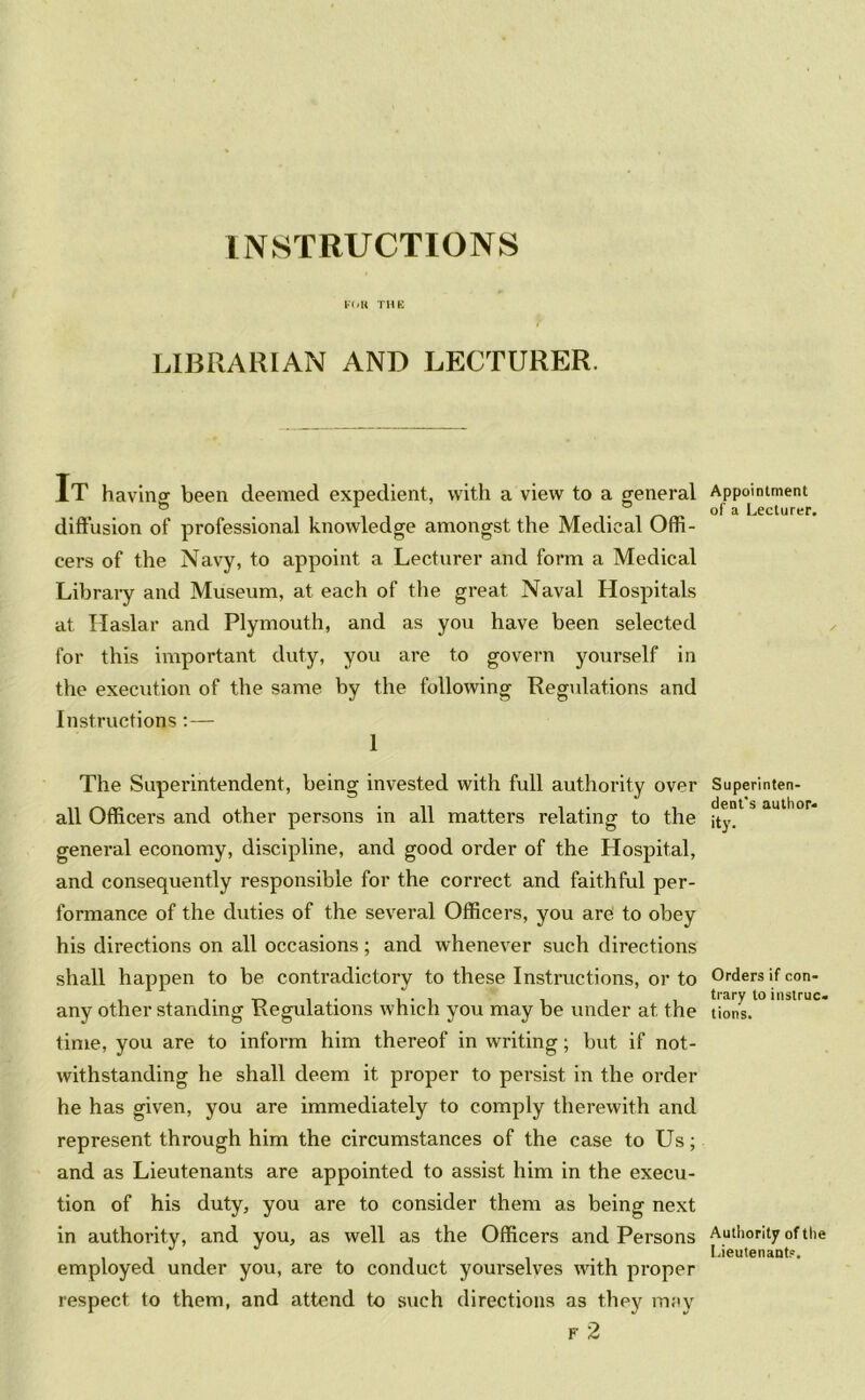 INSTRUCTIONS FOR THE LIBRARIAN AND LECTURER. IT having been deemed expedient, with a view to a general diffusion of professional knowledge amongst the Medical Offi- cers of the Navy, to appoint a Lecturer and form a Medical Library and Museum, at each of the great Naval Hospitals at Haslar and Plymouth, and as you have been selected for this important duty, you are to govern yourself in the execution of the same by the following Regulations and Instructions:— 1 The Superintendent, being invested with full authority over all Officers and other persons in all matters relating to the general economy, discipline, and good order of the Hospital, and consequently responsible for the correct and faithful per- formance of the duties of the several Officers, you are to obey his directions on all occasions; and whenever such directions shall happen to be contradictory to these Instructions, or to any other standing Regulations which you may be under at the time, you are to inform him thereof in writing; but if not- withstanding he shall deem it proper to persist in the order he has given, you are immediately to comply therewith and represent through him the circumstances of the case to Us; and as Lieutenants are appointed to assist him in the execu- tion of his duty, you are to consider them as being next in authority, and you, as well as the Officers and Persons employed under you, are to conduct yourselves with proper respect to them, and attend to such directions as they may F 2 Appointment of a Lecturer. Superinten- dent's author- ity- Orders if con- trary to instruc- tions. Authority of the Lieutenant?.
