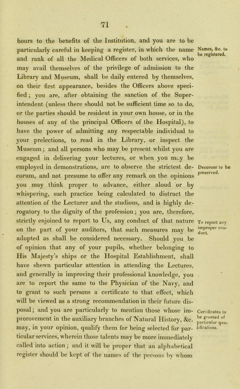 hours to the benefits of the Institution, and you are to be particularly careful in keeping a register, in which the name and rank of all the Medical Officers of both services, who may avail themselves of the privilege of admission to the Library and Museum, shall be daily entered by themselves, on their first appearance, besides the Officers above speci- fied ; you are, after obtaining the sanction of the Super- intendent (unless there should not be sufficient time so to do, or the parties should be resident in your own house, or in the houses of any of the principal Officers of the Hospital), to have the power of admitting any respectable individual to your prelections, to read in the Library, or inspect the Museum; and all persons who may be present whilst you are engaged in delivering your lectures, or when you mcy be employed in demonstrations, are to observe the strictest de- corum, and not presume to offer any remark on the opinions you may think proper to advance, either aloud or by whispering, such practice being calculated to distract the attention of the Lecturer and the studious, and is highly de- rogatory to the dignity of the profession; you are, therefore, strictly enjoined to report to Us, any conduct of that nature on the part of your auditors, that such measures may be adopted as shall be considered necessary. Should you be of opinion that any of your pupils, whether belonging to His Majesty’s ships or the Hospital Establishment, shall have shewn particular attention in attending the Lectures, and generally in improving their professional knowledge, you are to report the same to the Physician of the Navy, and to grant to such persons a certificate to that effect, which will be viewed as a strong recommendation in their future dis- posal ; and you are particularly to mention those whose im- piorovement in the auxiliary branches of Natural History, &c. may, in your opinion, qualify them for being selected for par- ticular services, wherein those talents may be more immediately called into action; and it will be proper that an alphabetical register should be kept of the names of the persons by whom Names, &c. to be registered. Decorum to bo preserved. To report any improper con- duct. Certificates to be granted of particular qua- lifications.