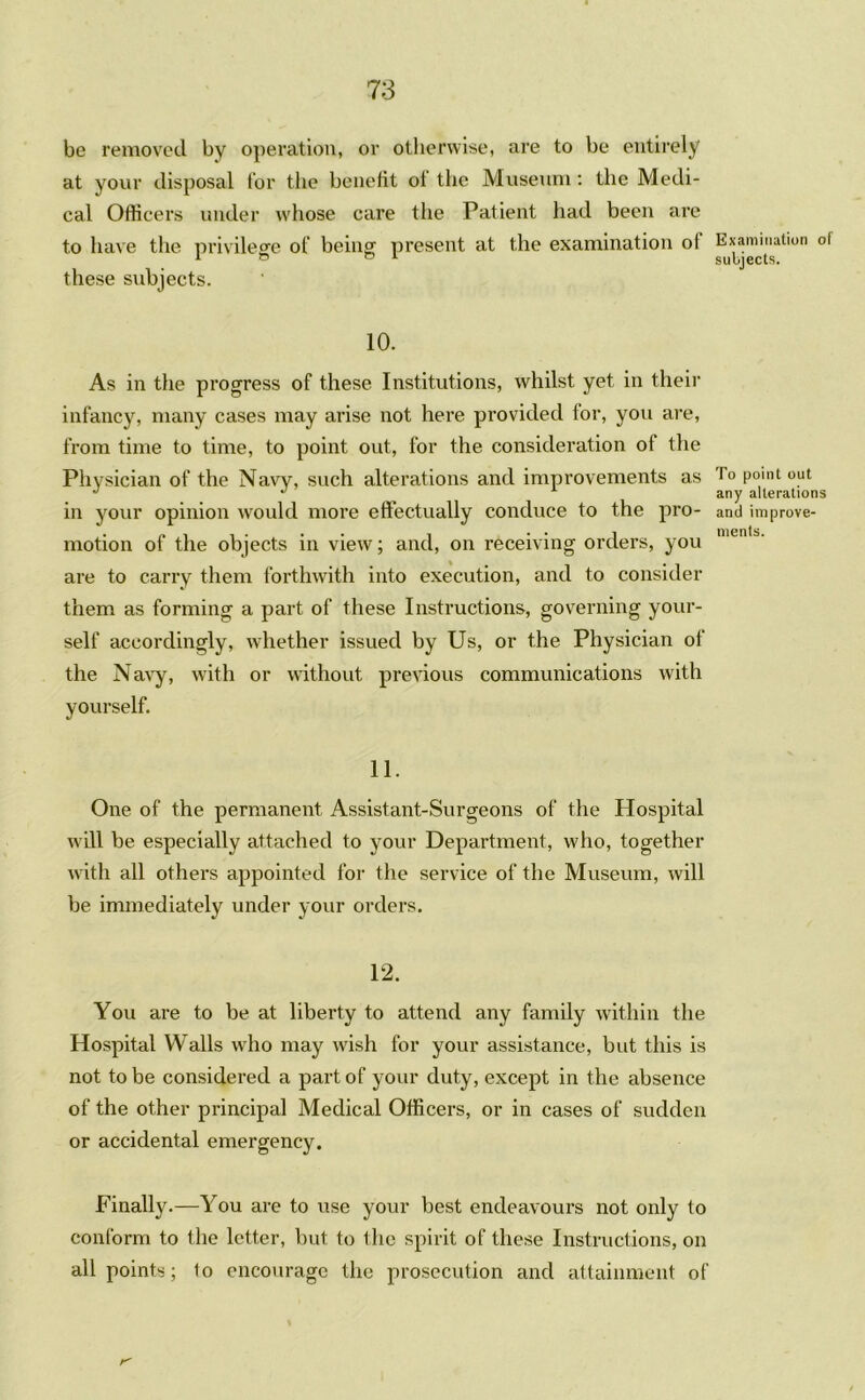 be removed by operation, or otherwise, are to be entirely at your disposal for the benefit of the Museum: the Medi- cal Officers under whose care the Patient had been are to have the privilege of being present at the examination ol these subjects. 10. As in the progress of these Institutions, whilst yet in their infancy, many cases may arise not here provided for, yon are, from time to time, to point out, for the consideration of the Physician of the Navy, such alterations and improvements as in your opinion would more effectually conduce to the pro- motion of the objects in view; and, on receiving orders, you are to carry them forthwith into execution, and to consider them as forming a part of these Instructions, governing your- self accordingly, whether issued by Us, or the Physician of the Navy, with or without previous communications with yourself. 11. One of the permanent Assistant-Surgeons of the Hospital will be especially attached to your Department, w'ho, together with all others appointed for the service of the Museum, will be immediately under your orders. 12. You are to be at liberty to attend any family within the Hospital Walls who may wish for your assistance, but this is not to be considered a part of your duty, except in the absence of the other principal Medical Officers, or in cases of sudden or accidental emergency. Finally.—You are to use your best endeavours not only to conform to the letter, but to the spirit of these Instructions, on all points; to encourage the prosecution and attainment of r' Examination of subjects. To point out any alterations and improve- ments.