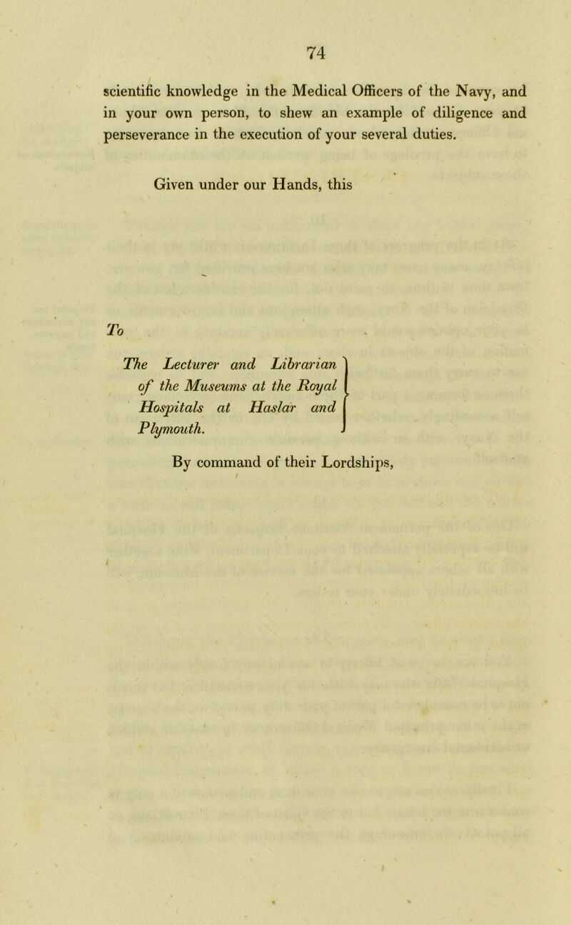 scientific knowledge in the Medical Officers of the Navy, and in your own person, to shew an example of diligence and perseverance in the execution of your several duties. Given under our Hands, this To The Lecturer and Librarian the Museums at the Royal Hospitals at Haslar and Plymouth. By command of their Lordships,