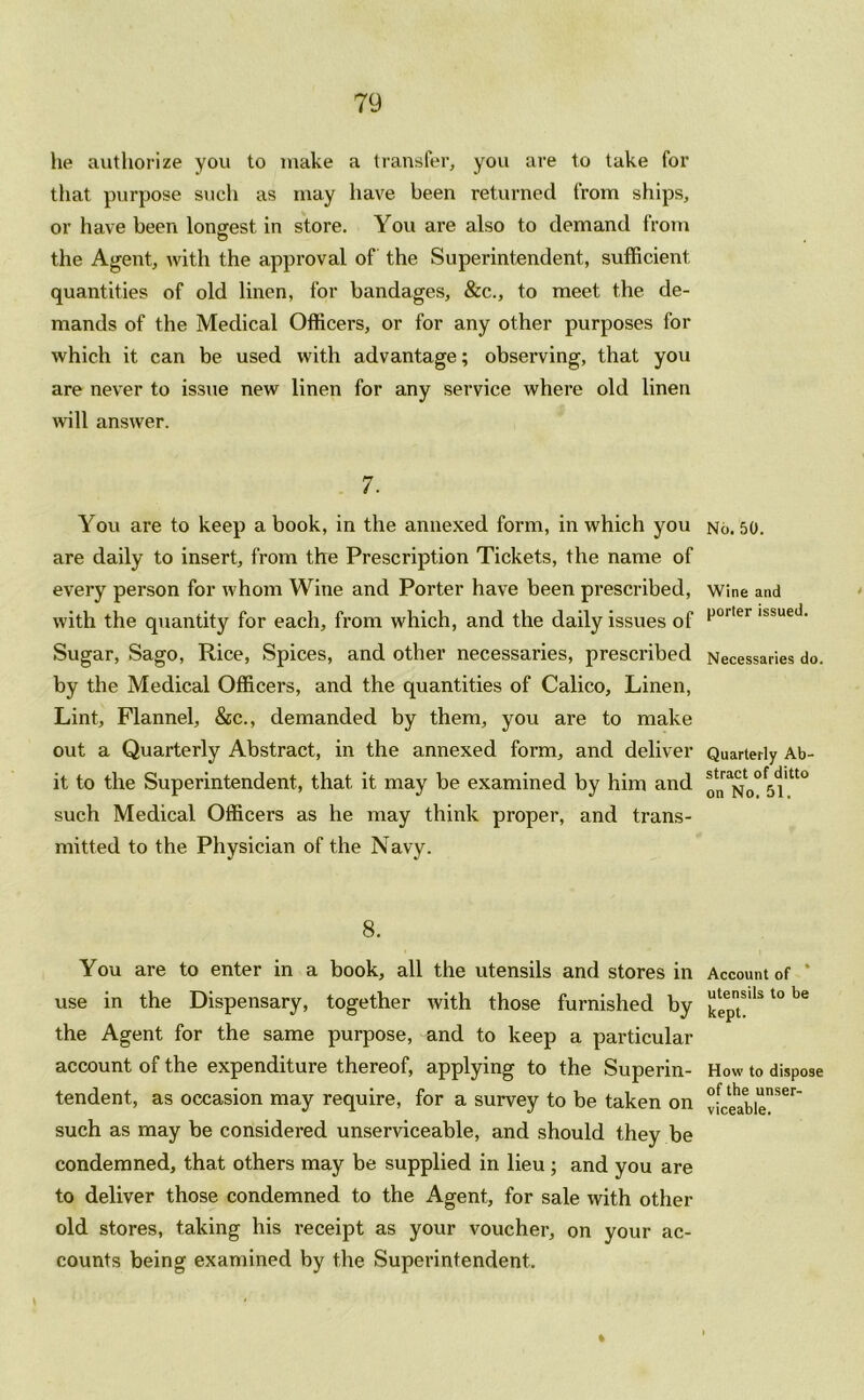 lie authorize you to make a transfer, you are to take for that purpose such as may have been returned from ships, or have been longest in store. You are also to demand from the Agent, with the approval of the Superintendent, sufficient quantities of old linen, for bandages, &c., to meet the de- mands of the Medical Officers, or for any other purposes for which it can be used with advantage; observing, that you are never to issue new linen for any service where old linen will answer. 7. You are to keep a book, in the annexed form, in which you are daily to insert, from the Prescription Tickets, the name of every person for whom Wine and Porter have been prescribed, with the quantity for each, from which, and the daily issues of Sugar, Sago, Rice, Spices, and other necessaries, prescribed by the Medical Officers, and the quantities of Calico, Linen, Lint, Flannel, &c., demanded by them, you are to make out a Quarterly Abstract, in the annexed form, and deliver it to the Superintendent, that it may be examined by him and such Medical Officers as he may think proper, and trans- mitted to the Physician of the Navy. 8. You are to enter in a book, all the utensils and stores in use in the Dispensary, together with those furnished by the Agent for the same purpose, and to keep a particular account of the expenditure thereof, applying to the Superin- tendent, as occasion may require, for a survey to be taken on such as may be considered unserviceable, and should they be condemned, that others may be supplied in lieu ; and you are to deliver those condemned to the Agent, for sale with other old stores, taking his receipt as your voucher, on your ac- counts being examined by the Superintendent. No. 50. Wine and porter issued. Necessaries do. Quarterly Ab- stract of ditto on No. 51. Account of utensils to be kept. How to dispose of the unser- viceable.