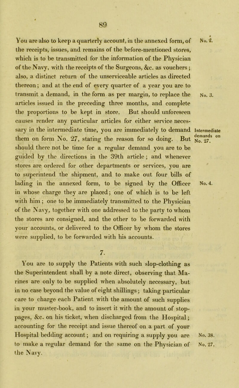 You are also to keep a quarterly account, in the annexed form, of No. 2. the receipts, issues, and remains of the before-mentioned stores, which is to be transmitted for the information of the Physician of the Navy, with the receipts of the Surgeons, &c. as vouchers ; also, a distinct return of the unserviceable articles as directed thereon; and at the end of every quarter of a year you are to transmit a demand, in the form as per margin, to replace the No. 3. articles issued in the preceding three months, and complete the proportions to be kept in store. But should unforeseen causes render any particular articles for either service neces- sary in the intermediate time, you are immediately to demand Intermediate them on form No. 27, stating the reason for so doing. But No™ 2t!S °n should there not be time for a regular demand you are to be guided by the directions in the 39th article; and whenever stores are ordered for other departments or services, you are to superintend the shipment, and to make out four bills of lading in the annexed form, to be signed by the Officer No. 4. in whose charge they are placed; one of which is to be left with him; one to be immediately transmitted to the Physician of the Navy, together with one addressed to the party to whom the stores are consigned, and the other to be forwarded with your accounts, or delivered to the Officer by whom the stores were supplied, to be forwarded with his accounts. 7. You are to supply the Patients with such slop-clothing as the Superintendent shall by a note direct, observing that Ma- rines are only to be supplied when absolutely necessary, but in no case beyond the value of eight shillings; taking particular care to charge each Patient with the amount of such supplies in your muster-book, and to insert it with the amount of stop- pages, &c. on his ticket, when discharged from the Hospital; accounting for the receipt and issue thereof on a part of your Hospital bedding account; and on requiring a supply you are No. 38. to make a regular demand for the same on the Physician of No. 27. the Navy.