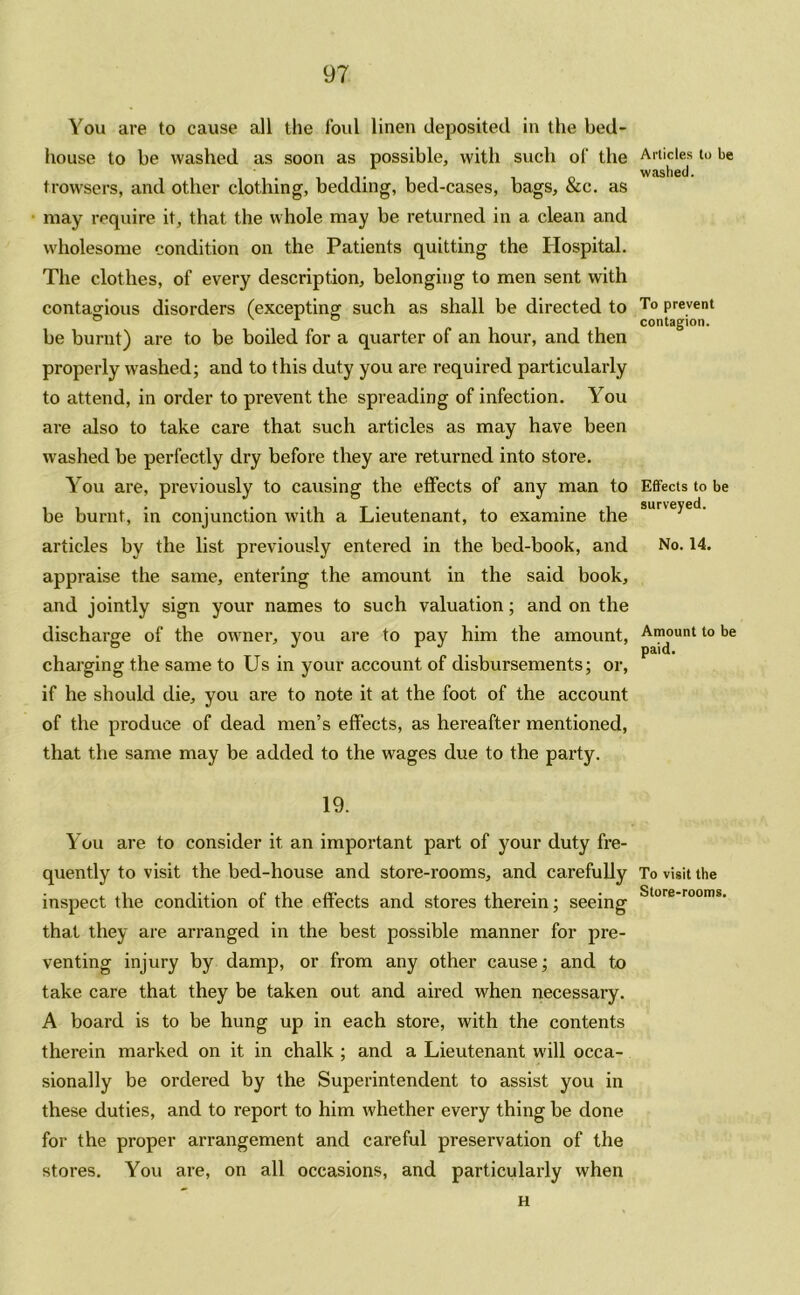 You are to cause all the foul linen deposited in the bed- house to be washed as soon as possible, with such of the trowsers, and other clothing, bedding, bed-cases, bags, &c. as may require it, that the whole may be returned in a clean and wholesome condition on the Patients quitting the Hospital. The clothes, of every description, belonging to men sent with contagious disorders (excepting such as shall be directed to be burnt) are to be boiled for a quarter of an hour, and then properly washed; and to this duty you are required particularly to attend, in order to prevent the spreading of infection. You are also to take care that such articles as may have been washed be perfectly dry before they are returned into store. You are, previously to causing the effects of any man to be burnt, in conjunction with a Lieutenant, to examine the articles by the list previously entered in the bed-book, and appraise the same, entering the amount in the said book, and jointly sign your names to such valuation; and on the discharge of the owner, you are to pay him the amount, charging the same to Us in your account of disbursements; or, if he should die, you are to note it at the foot of the account of the produce of dead men’s effects, as hereafter mentioned, that the same may be added to the wages due to the party. 19. You are to consider it an important part of your duty fre- quently to visit the bed-house and store-rooms, and carefully inspect the condition of the effects and stores therein; seeing that they are arranged in the best possible manner for pre- venting injury by damp, or from any other cause; and to take care that they be taken out and aired when necessary. A board is to be hung up in each store, with the contents therein marked on it in chalk ; and a Lieutenant will occa- sionally be ordered by the Superintendent to assist you in these duties, and to report to him whether every thing be done for the proper arrangement and careful preservation of the stores. You are, on all occasions, and particularly when Articles to be washed. To prevent contagion. Effects to be surveyed. No. 14. Amount to be paid. To visit the Store-rooms. H