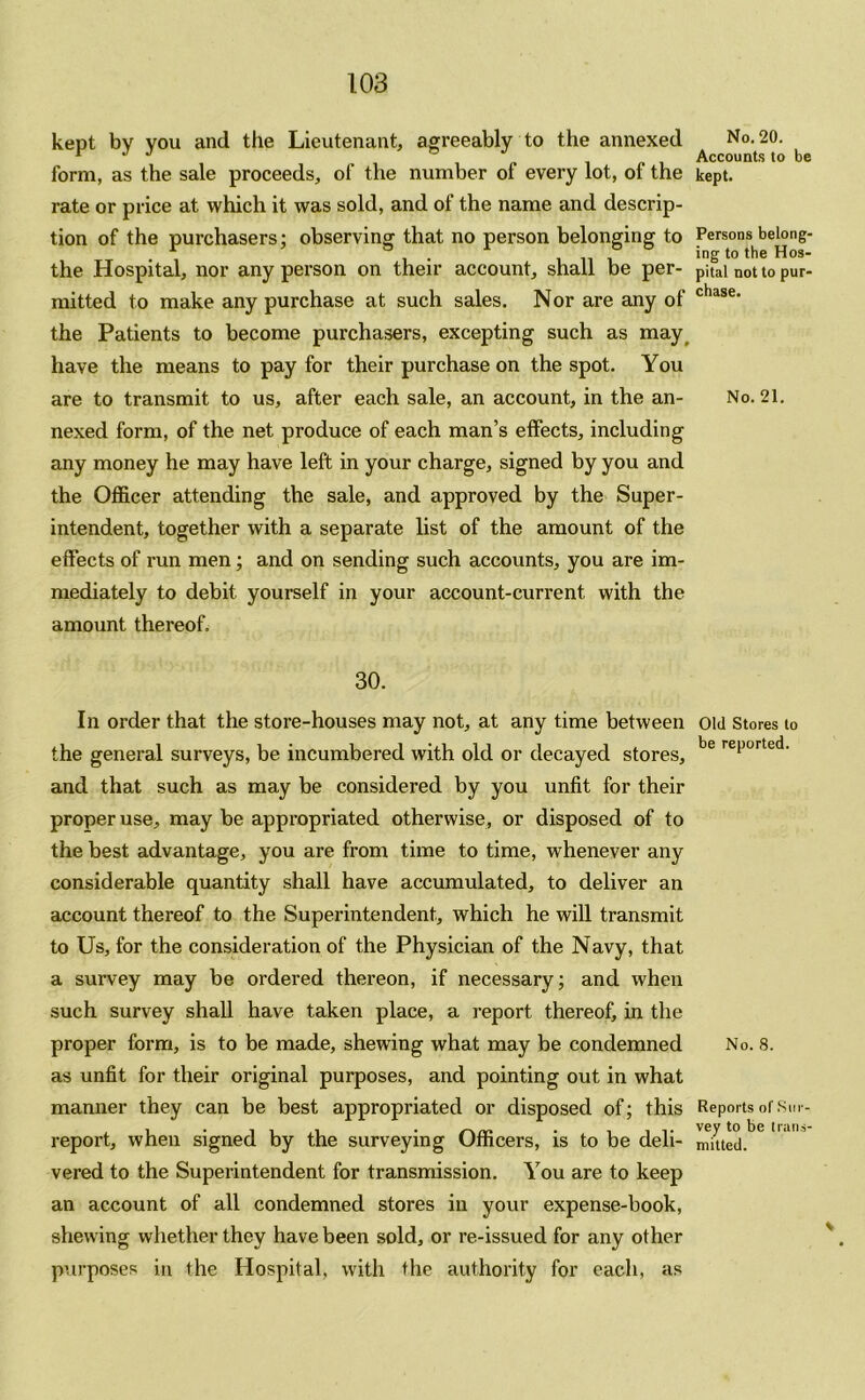 kept by you and the Lieutenant, agreeably to the annexed form, as the sale proceeds, of the number of every lot, of the rate or price at which it was sold, and of the name and descrip- tion of the purchasers; observing that no person belonging to the Hospital, nor any person on their account, shall be per- mitted to make any purchase at such sales. Nor are any of the Patients to become purchasers, excepting such as may have the means to pay for their purchase on the spot. You are to transmit to us, after each sale, an account, in the an- nexed form, of the net produce of each man’s effects, including any money he may have left in your charge, signed by you and the Officer attending the sale, and approved by the Super- intendent, together with a separate list of the amount of the effects of x’un men; and on sending such accounts, you are im- mediately to debit yourself in your account-current with the amount thereof. 30. In order that the store-houses may not, at any time between the general surveys, be incumbered with old or decayed stores, and that such as may be considered by you unfit for their proper use, may be appropriated otherwise, or disposed of to the best advantage, you are from time to time, whenever any considerable quantity shall have accumulated, to deliver an account thereof to the Superintendent, which he will transmit to Us, for the consideration of the Physician of the Navy, that a survey may be ordered thereon, if necessary; and when such survey shall have taken place, a report thereof, in the proper form, is to be made, shewing what may be condemned as unfit for their original purposes, and pointing out in what manner they can be best appropriated or disposed of; this report, when signed by the surveying Officers, is to be deli- vered to the Superintendent for transmission. You are to keep an account of all condemned stores in your expense-book, shewing whether they have been sold, or re-issued for any other purposes in the Hospital, with the authority for each, as No. 20. Accounts to be kept. Persons belong- ing to the Hos- pital not to pur- chase. No. 21. Old Stores to be reported. No. 8. Reports of Sur- vey to be trans- mitted.