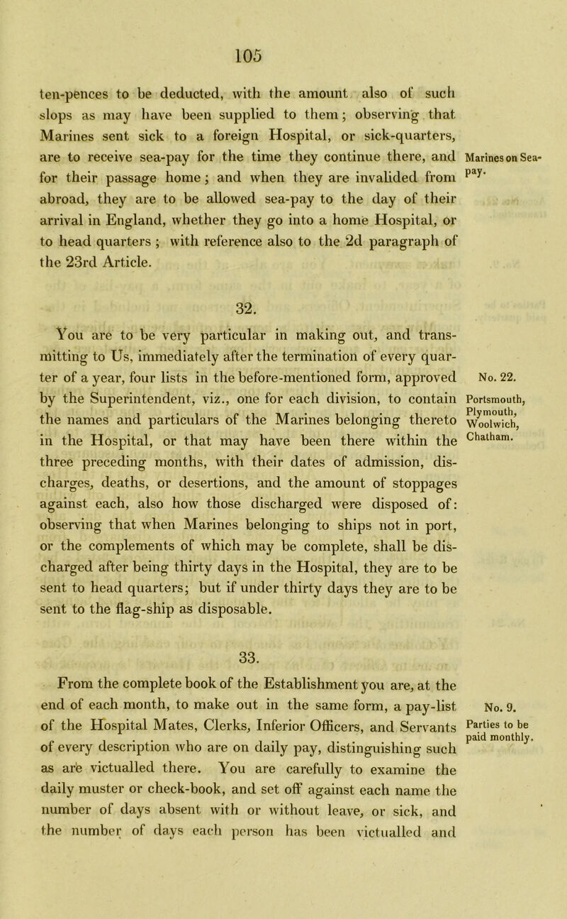 ten-pences to be deducted, with the amount also ol' such slops as may have been supplied to them; observing that Marines sent sick to a foreign Hospital, or sick-quarters, are to receive sea-pay for the time they continue there, and for their passage home; and when they are invalided from abroad, they are to be allowed sea-pay to the day of their arrival in England, whether they go into a home Hospital, or to head quarters ; with reference also to the 2d paragraph of the 23rd Article. 32. You are to be very particular in making out, and trans- mitting to Us, immediately after the termination of every quar- ter of a year, four lists in the before-mentioned form, approved by the Superintendent, viz., one for each division, to contain the names and particulars of the Marines belonging thereto in the Hospital, or that may have been there within the three preceding months, with their dates of admission, dis- charges, deaths, or desertions, and the amount of stoppages against each, also how those discharged were disposed of: observing that when Marines belonging to ships not in port, or the complements of which may be complete, shall be dis- charged after being thirty days in the Hospital, they are to be sent to head quarters; but if under thirty days they are to be sent to the flag-ship as disposable. 33. From the complete book of the Establishment you are, at the end of each month, to make out in the same form, a pay-list of the Hospital Mates, Clerks, Inferior Officers, and Servants of every description who are on daily pay, distinguishing such as arie victualled there. You are carefully to examine the daily muster or check-book, and set off against each name the number of days absent with or without leave, or sick, and the number of days each person has been victualled and Marines on Sea- pay. No. 22. Portsmouth, Plymouth, Woolwich, Chatham. No. 9. Parties to be paid monthly.