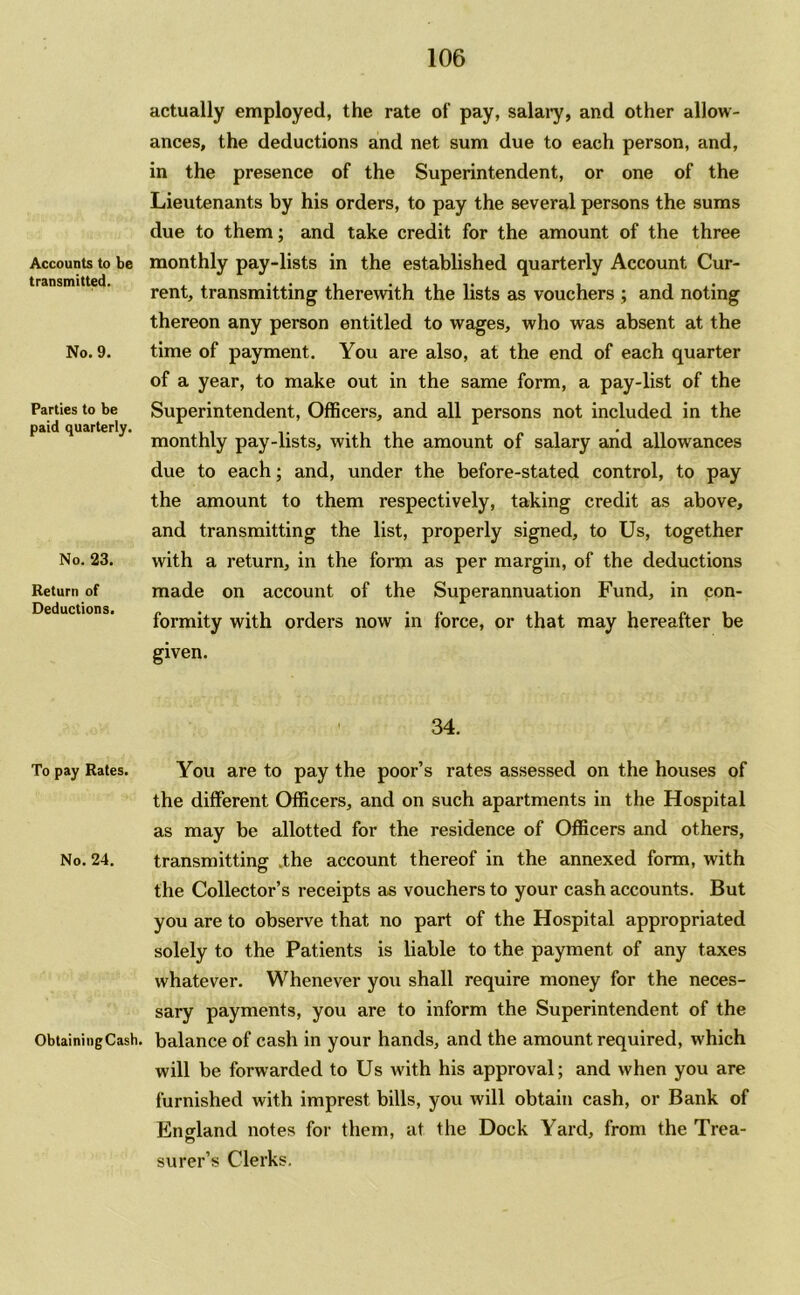 Accounts to be transmitted. No. 9. Parties to be paid quarterly. No. 23. Return of Deductions. actually employed, the rate of pay, salary, and other allow- ances, the deductions and net sum due to each person, and, in the presence of the Superintendent, or one of the Lieutenants by his orders, to pay the several persons the sums due to them; and take credit for the amount of the three monthly pay-lists in the established quarterly Account Cur- rent, transmitting therewith the lists as vouchers ; and noting thereon any person entitled to wages, who was absent at the time of payment. You are also, at the end of each quarter of a year, to make out in the same form, a pay-list of the Superintendent, Officers, and all persons not included in the monthly pay-lists, with the amount of salary and allowances due to each; and, under the before-stated control, to pay the amount to them respectively, taking credit as above, and transmitting the list, properly signed, to Us, together with a return, in the form as per margin, of the deductions made on account of the Superannuation Fund, in con- formity with orders now in force, or that may hereafter be given. 34. To pay Rates. You are to pay the poor’s rates assessed on the houses of the different Officers, and on such apartments in the Hospital as may be allotted for the residence of Officers and others. No. 24. transmitting the account thereof in the annexed form, with the Collector’s receipts as vouchers to your cash accounts. But you are to observe that no part of the Hospital appropriated solely to the Patients is liable to the payment of any taxes whatever. Whenever you shall require money for the neces- sary payments, you are to inform the Superintendent of the ObtainingCash. balance of cash in your hands, and the amount required, which will be forwarded to Us with his approval; and when you are furnished with imprest bills, you will obtain cash, or Bank of England notes for them, at the Dock Yard, from the Trea- surer’s Clerks.